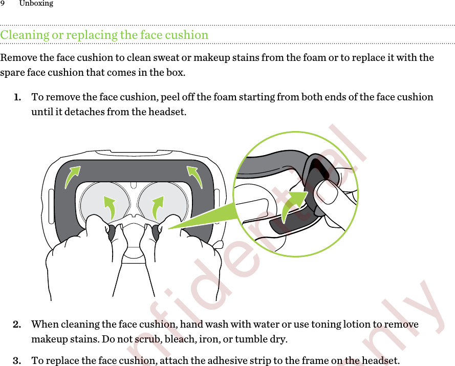 Cleaning or replacing the face cushionRemove the face cushion to clean sweat or makeup stains from the foam or to replace it with thespare face cushion that comes in the box.1. To remove the face cushion, peel off the foam starting from both ends of the face cushionuntil it detaches from the headset. 2. When cleaning the face cushion, hand wash with water or use toning lotion to removemakeup stains. Do not scrub, bleach, iron, or tumble dry.3. To replace the face cushion, attach the adhesive strip to the frame on the headset.9 Unboxing        Confidential  For review only
