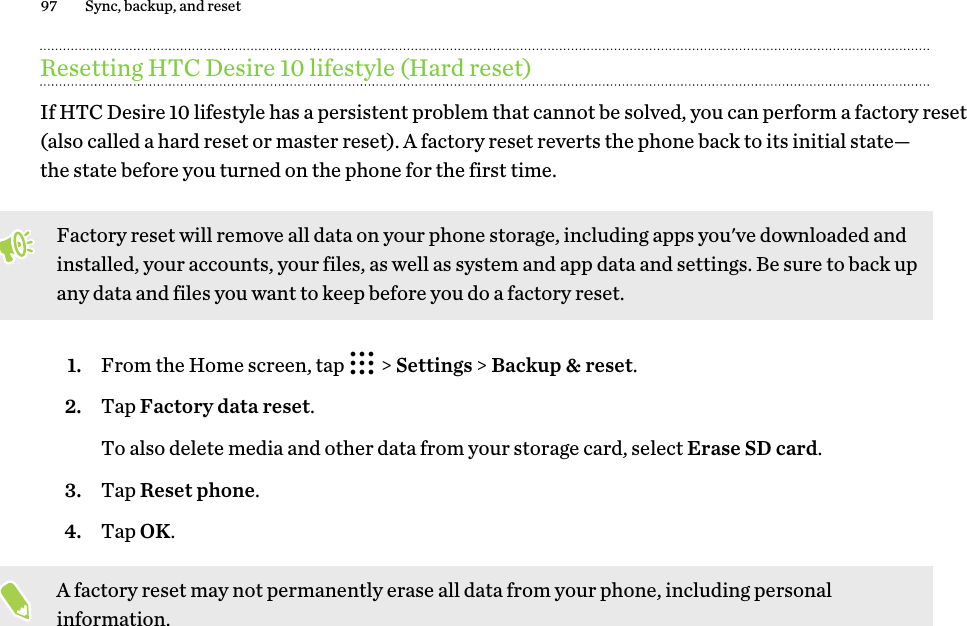 Resetting HTC Desire 10 lifestyle (Hard reset)If HTC Desire 10 lifestyle has a persistent problem that cannot be solved, you can perform a factory reset (also called a hard reset or master reset). A factory reset reverts the phone back to its initial state—the state before you turned on the phone for the first time.Factory reset will remove all data on your phone storage, including apps you&apos;ve downloaded and installed, your accounts, your files, as well as system and app data and settings. Be sure to back up any data and files you want to keep before you do a factory reset.1. From the Home screen, tap   &gt; Settings &gt; Backup &amp; reset.2. Tap Factory data reset. To also delete media and other data from your storage card, select Erase SD card.3. Tap Reset phone.4. Tap OK.A factory reset may not permanently erase all data from your phone, including personal information.97 Sync, backup, and reset