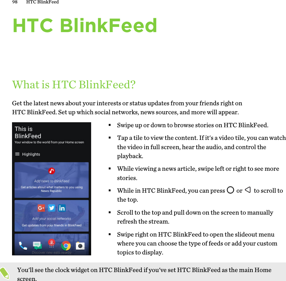 HTC BlinkFeedWhat is HTC BlinkFeed?Get the latest news about your interests or status updates from your friends right on HTC BlinkFeed. Set up which social networks, news sources, and more will appear. §Swipe up or down to browse stories on HTC BlinkFeed.§Tap a tile to view the content. If it&apos;s a video tile, you can watch the video in full screen, hear the audio, and control the playback.§While viewing a news article, swipe left or right to see more stories.§While in HTC BlinkFeed, you can press   or   to scroll to the top.§Scroll to the top and pull down on the screen to manually refresh the stream.§Swipe right on HTC BlinkFeed to open the slideout menu where you can choose the type of feeds or add your custom topics to display.You&apos;ll see the clock widget on HTC BlinkFeed if you&apos;ve set HTC BlinkFeed as the main Home screen.98 HTC BlinkFeed