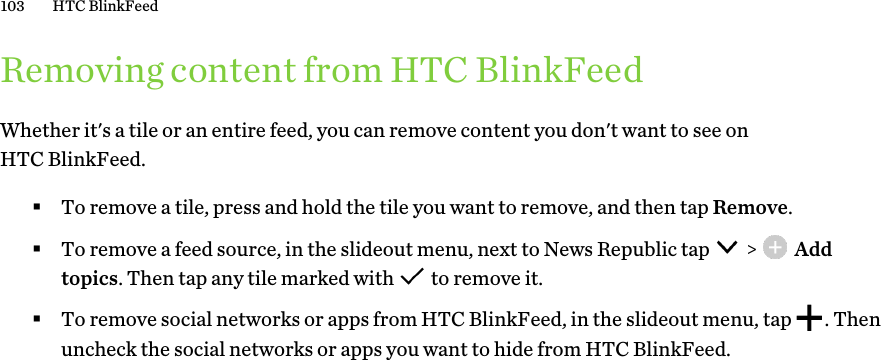 Removing content from HTC BlinkFeedWhether it&apos;s a tile or an entire feed, you can remove content you don&apos;t want to see on HTC BlinkFeed. §To remove a tile, press and hold the tile you want to remove, and then tap Remove.§To remove a feed source, in the slideout menu, next to News Republic tap   &gt;   Add topics. Then tap any tile marked with   to remove it.§To remove social networks or apps from HTC BlinkFeed, in the slideout menu, tap  . Then uncheck the social networks or apps you want to hide from HTC BlinkFeed.103 HTC BlinkFeed