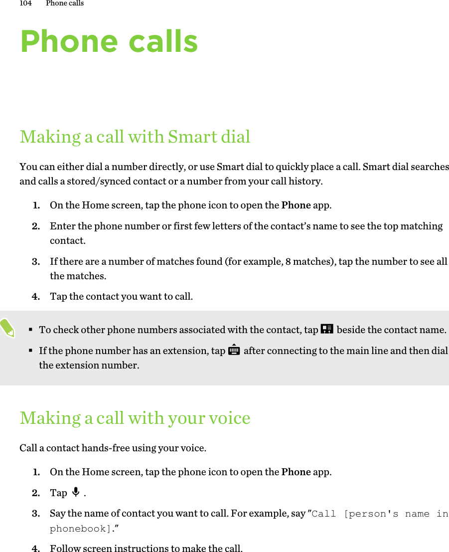 Phone callsMaking a call with Smart dialYou can either dial a number directly, or use Smart dial to quickly place a call. Smart dial searches and calls a stored/synced contact or a number from your call history. 1. On the Home screen, tap the phone icon to open the Phone app.2. Enter the phone number or first few letters of the contact’s name to see the top matching contact.3. If there are a number of matches found (for example, 8 matches), tap the number to see all the matches.4. Tap the contact you want to call. §To check other phone numbers associated with the contact, tap   beside the contact name.§If the phone number has an extension, tap   after connecting to the main line and then dial the extension number.Making a call with your voiceCall a contact hands-free using your voice.1. On the Home screen, tap the phone icon to open the Phone app.2. Tap  .3. Say the name of contact you want to call. For example, say &quot;Call [person&apos;s name in phonebook].&quot; 4. Follow screen instructions to make the call.104 Phone calls