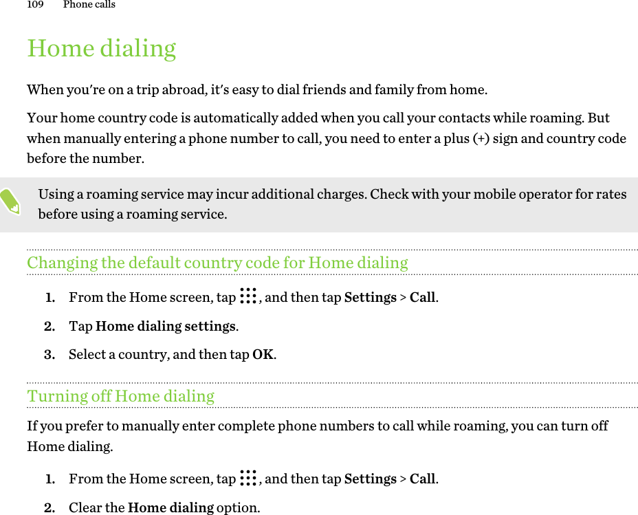 Home dialingWhen you&apos;re on a trip abroad, it&apos;s easy to dial friends and family from home. Your home country code is automatically added when you call your contacts while roaming. But when manually entering a phone number to call, you need to enter a plus (+) sign and country code before the number.Using a roaming service may incur additional charges. Check with your mobile operator for rates before using a roaming service.Changing the default country code for Home dialing1. From the Home screen, tap  , and then tap Settings &gt; Call.2. Tap Home dialing settings.3. Select a country, and then tap OK.Turning off Home dialingIf you prefer to manually enter complete phone numbers to call while roaming, you can turn off Home dialing. 1. From the Home screen, tap  , and then tap Settings &gt; Call.2. Clear the Home dialing option.109 Phone calls