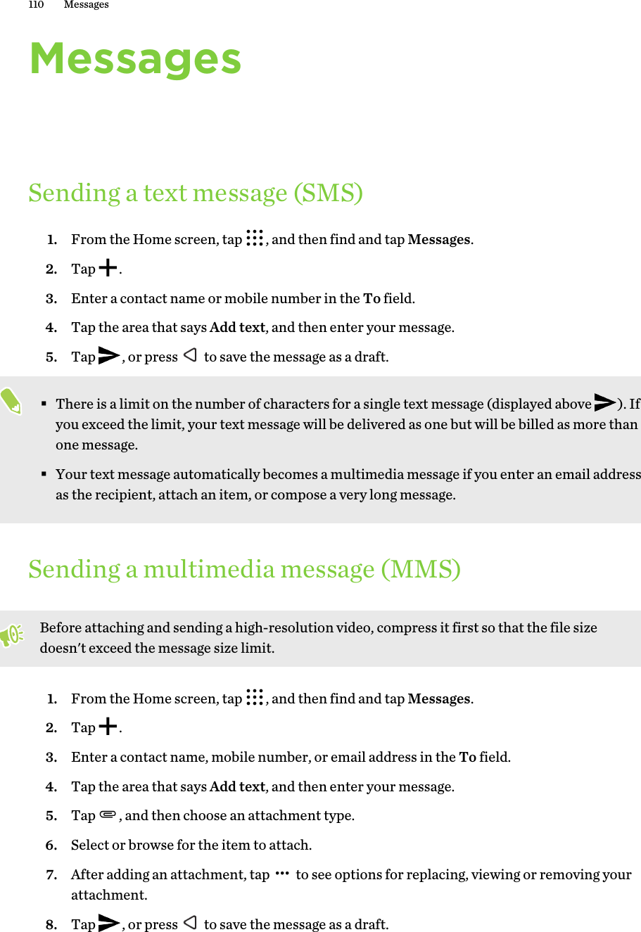 MessagesSending a text message (SMS)1. From the Home screen, tap  , and then find and tap Messages.2. Tap  .3. Enter a contact name or mobile number in the To field.4. Tap the area that says Add text, and then enter your message.5. Tap  , or press   to save the message as a draft. §There is a limit on the number of characters for a single text message (displayed above  ). If you exceed the limit, your text message will be delivered as one but will be billed as more than one message.§Your text message automatically becomes a multimedia message if you enter an email address as the recipient, attach an item, or compose a very long message.Sending a multimedia message (MMS)Before attaching and sending a high-resolution video, compress it first so that the file size doesn&apos;t exceed the message size limit.1. From the Home screen, tap  , and then find and tap Messages.2. Tap  .3. Enter a contact name, mobile number, or email address in the To field.4. Tap the area that says Add text, and then enter your message.5. Tap  , and then choose an attachment type.6. Select or browse for the item to attach.7. After adding an attachment, tap   to see options for replacing, viewing or removing your attachment.8. Tap  , or press   to save the message as a draft.110 Messages