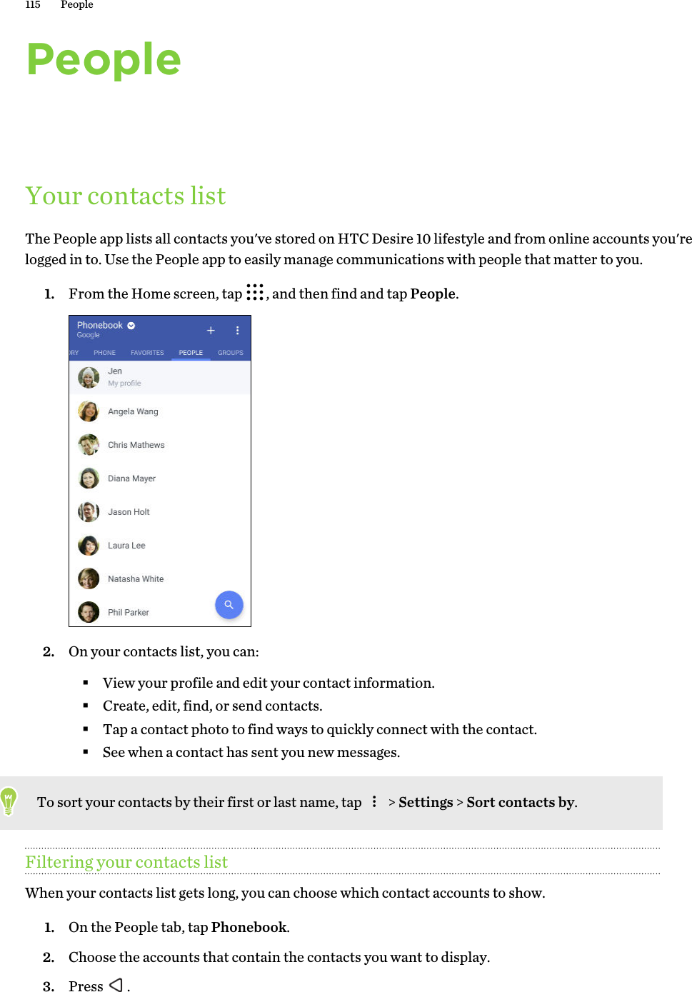 PeopleYour contacts listThe People app lists all contacts you&apos;ve stored on HTC Desire 10 lifestyle and from online accounts you&apos;re logged in to. Use the People app to easily manage communications with people that matter to you.1. From the Home screen, tap  , and then find and tap People. 2. On your contacts list, you can:§View your profile and edit your contact information.§Create, edit, find, or send contacts.§Tap a contact photo to find ways to quickly connect with the contact.§See when a contact has sent you new messages.To sort your contacts by their first or last name, tap   &gt; Settings &gt; Sort contacts by.Filtering your contacts listWhen your contacts list gets long, you can choose which contact accounts to show. 1. On the People tab, tap Phonebook.2. Choose the accounts that contain the contacts you want to display.3. Press  .115 People