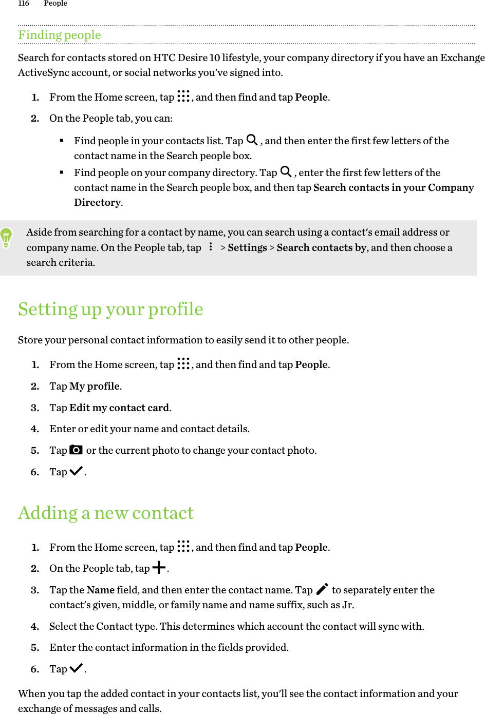 Finding peopleSearch for contacts stored on HTC Desire 10 lifestyle, your company directory if you have an Exchange ActiveSync account, or social networks you&apos;ve signed into. 1. From the Home screen, tap  , and then find and tap People.2. On the People tab, you can:§Find people in your contacts list. Tap  , and then enter the first few letters of the contact name in the Search people box.§Find people on your company directory. Tap  , enter the first few letters of the contact name in the Search people box, and then tap Search contacts in your Company Directory.Aside from searching for a contact by name, you can search using a contact&apos;s email address or company name. On the People tab, tap   &gt; Settings &gt; Search contacts by, and then choose a search criteria.Setting up your profileStore your personal contact information to easily send it to other people. 1. From the Home screen, tap  , and then find and tap People.2. Tap My profile.3. Tap Edit my contact card.4. Enter or edit your name and contact details.5. Tap   or the current photo to change your contact photo.6. Tap  .Adding a new contact1. From the Home screen, tap  , and then find and tap People.2. On the People tab, tap  .3. Tap the Name field, and then enter the contact name. Tap   to separately enter the contact&apos;s given, middle, or family name and name suffix, such as Jr. 4. Select the Contact type. This determines which account the contact will sync with.5. Enter the contact information in the fields provided.6. Tap  .When you tap the added contact in your contacts list, you&apos;ll see the contact information and your exchange of messages and calls.116 People