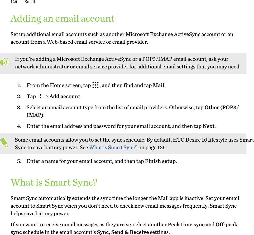 Adding an email accountSet up additional email accounts such as another Microsoft Exchange ActiveSync account or an account from a Web-based email service or email provider. If you&apos;re adding a Microsoft Exchange ActiveSync or a POP3/IMAP email account, ask your network administrator or email service provider for additional email settings that you may need.1. From the Home screen, tap  , and then find and tap Mail.2. Tap   &gt; Add account.3. Select an email account type from the list of email providers. Otherwise, tap Other (POP3/IMAP).4. Enter the email address and password for your email account, and then tap Next. Some email accounts allow you to set the sync schedule. By default, HTC Desire 10 lifestyle uses Smart Sync to save battery power. See What is Smart Sync? on page 126.5. Enter a name for your email account, and then tap Finish setup.What is Smart Sync?Smart Sync automatically extends the sync time the longer the Mail app is inactive. Set your email account to Smart Sync when you don&apos;t need to check new email messages frequently. Smart Sync helps save battery power.If you want to receive email messages as they arrive, select another Peak time sync and Off-peak sync schedule in the email account&apos;s Sync, Send &amp; Receive settings.126 Email