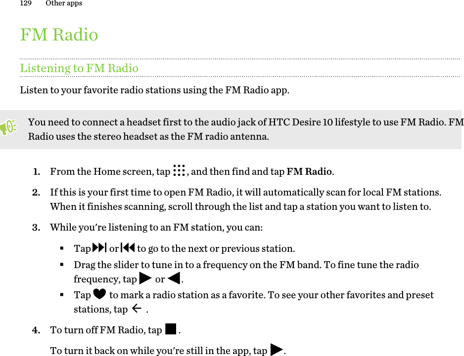 FM RadioListening to FM RadioListen to your favorite radio stations using the FM Radio app. You need to connect a headset first to the audio jack of HTC Desire 10 lifestyle to use FM Radio. FM Radio uses the stereo headset as the FM radio antenna.1. From the Home screen, tap  , and then find and tap FM Radio.2. If this is your first time to open FM Radio, it will automatically scan for local FM stations. When it finishes scanning, scroll through the list and tap a station you want to listen to.3. While you&apos;re listening to an FM station, you can:§Tap   or   to go to the next or previous station.§Drag the slider to tune in to a frequency on the FM band. To fine tune the radio frequency, tap   or  .§Tap   to mark a radio station as a favorite. To see your other favorites and preset stations, tap   .4. To turn off FM Radio, tap  . To turn it back on while you&apos;re still in the app, tap  .129 Other apps