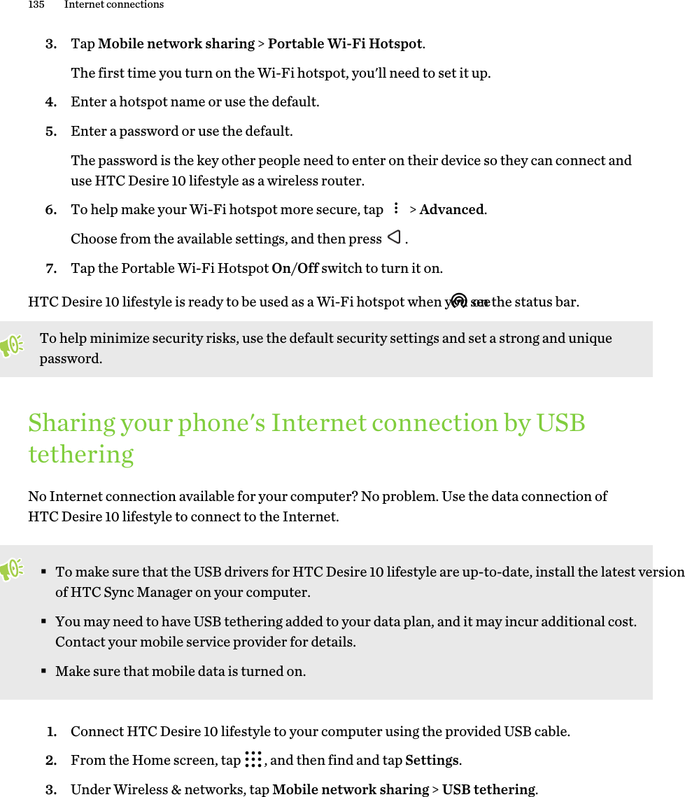 3. Tap Mobile network sharing &gt; Portable Wi-Fi Hotspot. The first time you turn on the Wi-Fi hotspot, you&apos;ll need to set it up.4. Enter a hotspot name or use the default.5. Enter a password or use the default. The password is the key other people need to enter on their device so they can connect and use HTC Desire 10 lifestyle as a wireless router.6. To help make your Wi-Fi hotspot more secure, tap   &gt; Advanced. Choose from the available settings, and then press  .7. Tap the Portable Wi-Fi Hotspot On/Off switch to turn it on.HTC Desire 10 lifestyle is ready to be used as a Wi-Fi hotspot when you see  on the status bar.To help minimize security risks, use the default security settings and set a strong and unique password.Sharing your phone&apos;s Internet connection by USB tetheringNo Internet connection available for your computer? No problem. Use the data connection of HTC Desire 10 lifestyle to connect to the Internet. §To make sure that the USB drivers for HTC Desire 10 lifestyle are up-to-date, install the latest version of HTC Sync Manager on your computer.§You may need to have USB tethering added to your data plan, and it may incur additional cost. Contact your mobile service provider for details.§Make sure that mobile data is turned on.1. Connect HTC Desire 10 lifestyle to your computer using the provided USB cable.2. From the Home screen, tap  , and then find and tap Settings.3. Under Wireless &amp; networks, tap Mobile network sharing &gt; USB tethering.135 Internet connections