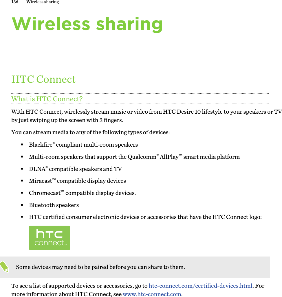 Wireless sharingHTC ConnectWhat is HTC Connect?With HTC Connect, wirelessly stream music or video from HTC Desire 10 lifestyle to your speakers or TV by just swiping up the screen with 3 fingers. You can stream media to any of the following types of devices:§Blackfire® compliant multi-room speakers§Multi-room speakers that support the Qualcomm® AllPlay™ smart media platform§DLNA® compatible speakers and TV§Miracast™ compatible display devices§Chromecast™ compatible display devices.§Bluetooth speakers§HTC certified consumer electronic devices or accessories that have the HTC Connect logo:Some devices may need to be paired before you can share to them.To see a list of supported devices or accessories, go to htc-connect.com/certified-devices.html. For more information about HTC Connect, see www.htc-connect.com.136 Wireless sharing