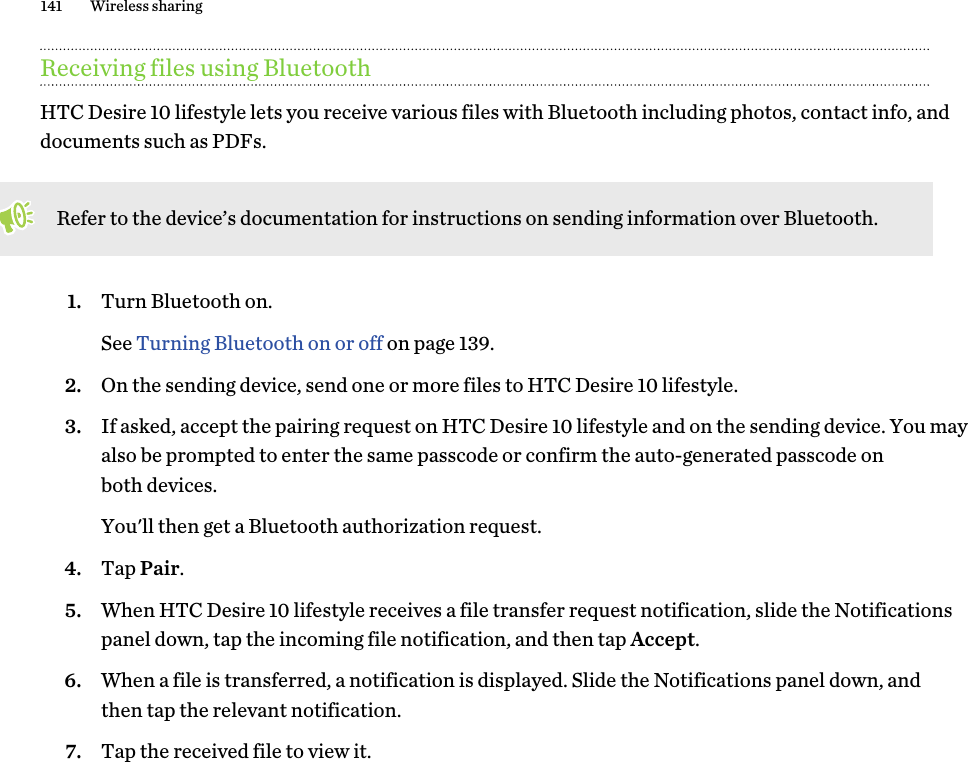 Receiving files using BluetoothHTC Desire 10 lifestyle lets you receive various files with Bluetooth including photos, contact info, and documents such as PDFs. Refer to the device’s documentation for instructions on sending information over Bluetooth.1. Turn Bluetooth on. See Turning Bluetooth on or off on page 139.2. On the sending device, send one or more files to HTC Desire 10 lifestyle.3. If asked, accept the pairing request on HTC Desire 10 lifestyle and on the sending device. You may also be prompted to enter the same passcode or confirm the auto-generated passcode on both devices. You&apos;ll then get a Bluetooth authorization request.4. Tap Pair.5. When HTC Desire 10 lifestyle receives a file transfer request notification, slide the Notifications panel down, tap the incoming file notification, and then tap Accept.6. When a file is transferred, a notification is displayed. Slide the Notifications panel down, and then tap the relevant notification. 7. Tap the received file to view it.141 Wireless sharing