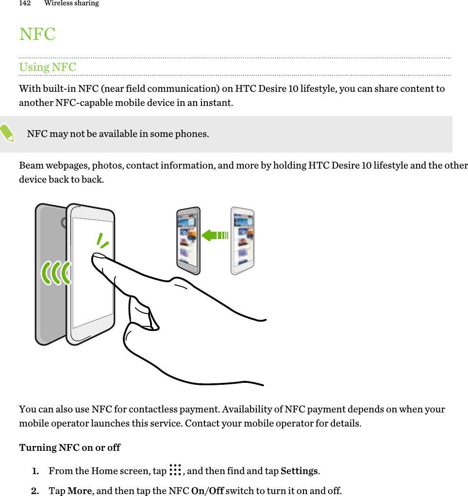 NFCUsing NFCWith built-in NFC (near field communication) on HTC Desire 10 lifestyle, you can share content to another NFC-capable mobile device in an instant. NFC may not be available in some phones.Beam webpages, photos, contact information, and more by holding HTC Desire 10 lifestyle and the other device back to back.You can also use NFC for contactless payment. Availability of NFC payment depends on when your mobile operator launches this service. Contact your mobile operator for details.Turning NFC on or off1. From the Home screen, tap  , and then find and tap Settings.2. Tap More, and then tap the NFC On/Off switch to turn it on and off.142 Wireless sharing