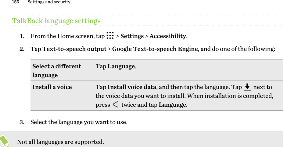 TalkBack language settings1. From the Home screen, tap   &gt; Settings &gt; Accessibility.2. Tap Text-to-speech output &gt; Google Text-to-speech Engine, and do one of the following:Select a different language Tap Language.Install a voice Tap Install voice data, and then tap the language. Tap   next to the voice data you want to install. When installation is completed, press   twice and tap Language.3. Select the language you want to use. Not all languages are supported.155 Settings and security