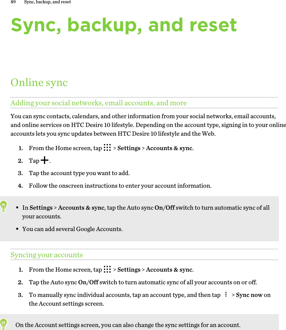 Sync, backup, and resetOnline syncAdding your social networks, email accounts, and moreYou can sync contacts, calendars, and other information from your social networks, email accounts, and online services on HTC Desire 10 lifestyle. Depending on the account type, signing in to your online accounts lets you sync updates between HTC Desire 10 lifestyle and the Web. 1. From the Home screen, tap   &gt; Settings &gt; Accounts &amp; sync.2. Tap  .3. Tap the account type you want to add.4. Follow the onscreen instructions to enter your account information.§In Settings &gt; Accounts &amp; sync, tap the Auto sync On/Off switch to turn automatic sync of all your accounts.§You can add several Google Accounts.Syncing your accounts1. From the Home screen, tap   &gt; Settings &gt; Accounts &amp; sync.2. Tap the Auto sync On/Off switch to turn automatic sync of all your accounts on or off.3. To manually sync individual accounts, tap an account type, and then tap   &gt; Sync now on the Account settings screen.On the Account settings screen, you can also change the sync settings for an account.89 Sync, backup, and reset