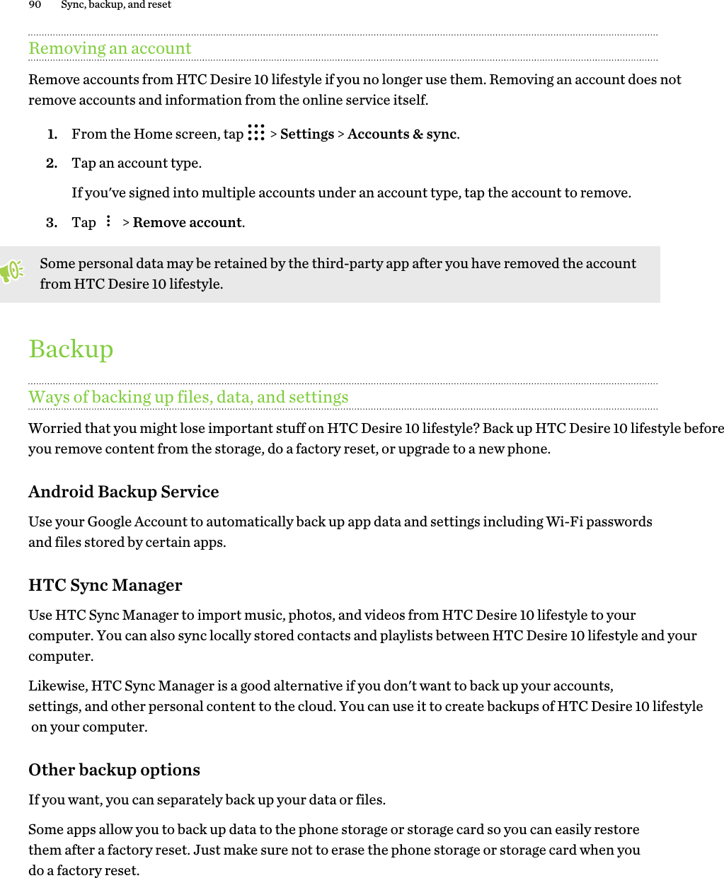 Removing an accountRemove accounts from HTC Desire 10 lifestyle if you no longer use them. Removing an account does not remove accounts and information from the online service itself.1. From the Home screen, tap   &gt; Settings &gt; Accounts &amp; sync.2. Tap an account type. If you&apos;ve signed into multiple accounts under an account type, tap the account to remove.3. Tap   &gt; Remove account.Some personal data may be retained by the third-party app after you have removed the account from HTC Desire 10 lifestyle.BackupWays of backing up files, data, and settingsWorried that you might lose important stuff on HTC Desire 10 lifestyle? Back up HTC Desire 10 lifestyle before you remove content from the storage, do a factory reset, or upgrade to a new phone. Android Backup ServiceUse your Google Account to automatically back up app data and settings including Wi-Fi passwords and files stored by certain apps.HTC Sync ManagerUse HTC Sync Manager to import music, photos, and videos from HTC Desire 10 lifestyle to your computer. You can also sync locally stored contacts and playlists between HTC Desire 10 lifestyle and your computer.Likewise, HTC Sync Manager is a good alternative if you don&apos;t want to back up your accounts, settings, and other personal content to the cloud. You can use it to create backups of HTC Desire 10 lifestyle on your computer.Other backup optionsIf you want, you can separately back up your data or files.Some apps allow you to back up data to the phone storage or storage card so you can easily restore them after a factory reset. Just make sure not to erase the phone storage or storage card when you do a factory reset.90 Sync, backup, and reset