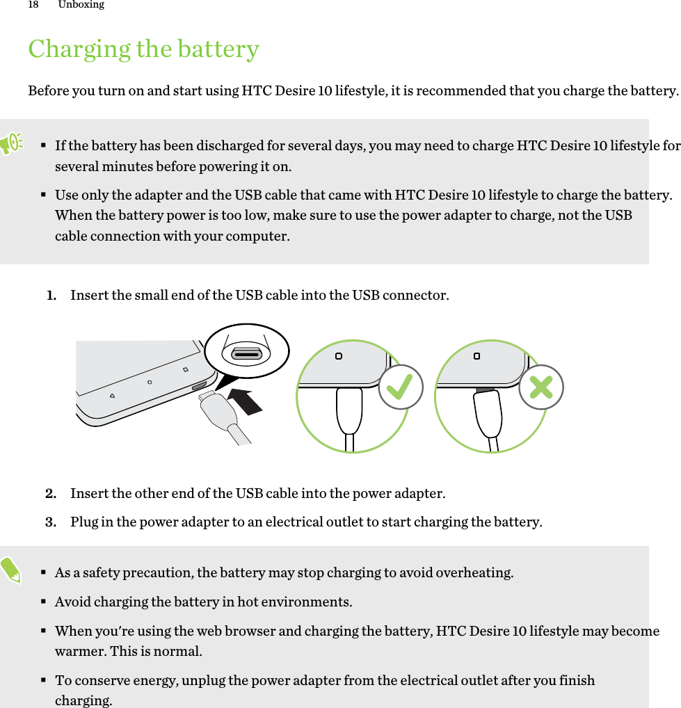 Charging the batteryBefore you turn on and start using HTC Desire 10 lifestyle, it is recommended that you charge the battery. §If the battery has been discharged for several days, you may need to charge HTC Desire 10 lifestyle for several minutes before powering it on.§Use only the adapter and the USB cable that came with HTC Desire 10 lifestyle to charge the battery. When the battery power is too low, make sure to use the power adapter to charge, not the USB cable connection with your computer.1. Insert the small end of the USB cable into the USB connector. 2. Insert the other end of the USB cable into the power adapter.3. Plug in the power adapter to an electrical outlet to start charging the battery.§As a safety precaution, the battery may stop charging to avoid overheating.§Avoid charging the battery in hot environments.§When you&apos;re using the web browser and charging the battery, HTC Desire 10 lifestyle may become warmer. This is normal.§To conserve energy, unplug the power adapter from the electrical outlet after you finish charging.18 Unboxing