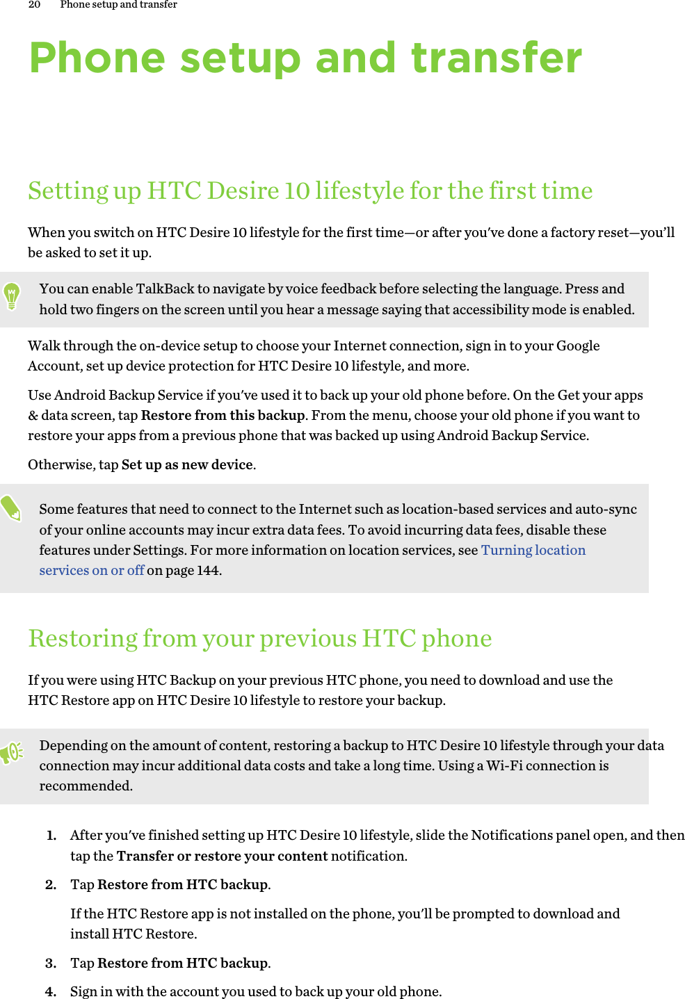 Phone setup and transferSetting up HTC Desire 10 lifestyle for the first timeWhen you switch on HTC Desire 10 lifestyle for the first time—or after you&apos;ve done a factory reset—you’ll be asked to set it up. You can enable TalkBack to navigate by voice feedback before selecting the language. Press and hold two fingers on the screen until you hear a message saying that accessibility mode is enabled.Walk through the on-device setup to choose your Internet connection, sign in to your Google Account, set up device protection for HTC Desire 10 lifestyle, and more. Use Android Backup Service if you&apos;ve used it to back up your old phone before. On the Get your apps &amp; data screen, tap Restore from this backup. From the menu, choose your old phone if you want to restore your apps from a previous phone that was backed up using Android Backup Service. Otherwise, tap Set up as new device.Some features that need to connect to the Internet such as location-based services and auto-sync of your online accounts may incur extra data fees. To avoid incurring data fees, disable these features under Settings. For more information on location services, see Turning location services on or off on page 144.Restoring from your previous HTC phoneIf you were using HTC Backup on your previous HTC phone, you need to download and use the HTC Restore app on HTC Desire 10 lifestyle to restore your backup. Depending on the amount of content, restoring a backup to HTC Desire 10 lifestyle through your data connection may incur additional data costs and take a long time. Using a Wi-Fi connection is recommended.1. After you&apos;ve finished setting up HTC Desire 10 lifestyle, slide the Notifications panel open, and then tap the Transfer or restore your content notification.2. Tap Restore from HTC backup.If the HTC Restore app is not installed on the phone, you&apos;ll be prompted to download and install HTC Restore.3. Tap Restore from HTC backup.4. Sign in with the account you used to back up your old phone.20 Phone setup and transfer