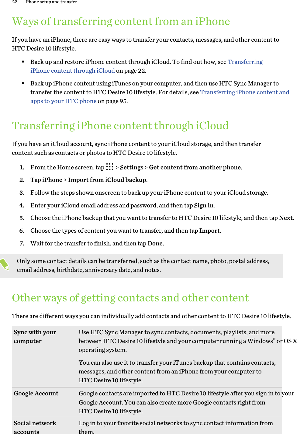 Ways of transferring content from an iPhoneIf you have an iPhone, there are easy ways to transfer your contacts, messages, and other content to HTC Desire 10 lifestyle. §Back up and restore iPhone content through iCloud. To find out how, see Transferring iPhone content through iCloud on page 22.§Back up iPhone content using iTunes on your computer, and then use HTC Sync Manager to transfer the content to HTC Desire 10 lifestyle. For details, see Transferring iPhone content and apps to your HTC phone on page 95.Transferring iPhone content through iCloudIf you have an iCloud account, sync iPhone content to your iCloud storage, and then transfer content such as contacts or photos to HTC Desire 10 lifestyle. 1. From the Home screen, tap   &gt; Settings &gt; Get content from another phone.2. Tap iPhone &gt; Import from iCloud backup.3. Follow the steps shown onscreen to back up your iPhone content to your iCloud storage.4. Enter your iCloud email address and password, and then tap Sign in.5. Choose the iPhone backup that you want to transfer to HTC Desire 10 lifestyle, and then tap Next.6. Choose the types of content you want to transfer, and then tap Import.7. Wait for the transfer to finish, and then tap Done.Only some contact details can be transferred, such as the contact name, photo, postal address, email address, birthdate, anniversary date, and notes.Other ways of getting contacts and other contentThere are different ways you can individually add contacts and other content to HTC Desire 10 lifestyle. Sync with your computer Use HTC Sync Manager to sync contacts, documents, playlists, and more between HTC Desire 10 lifestyle and your computer running a Windows® or OS X operating system.You can also use it to transfer your iTunes backup that contains contacts, messages, and other content from an iPhone from your computer to HTC Desire 10 lifestyle.Google Account Google contacts are imported to HTC Desire 10 lifestyle after you sign in to your Google Account. You can also create more Google contacts right from HTC Desire 10 lifestyle.Social network accounts Log in to your favorite social networks to sync contact information from them.22 Phone setup and transfer