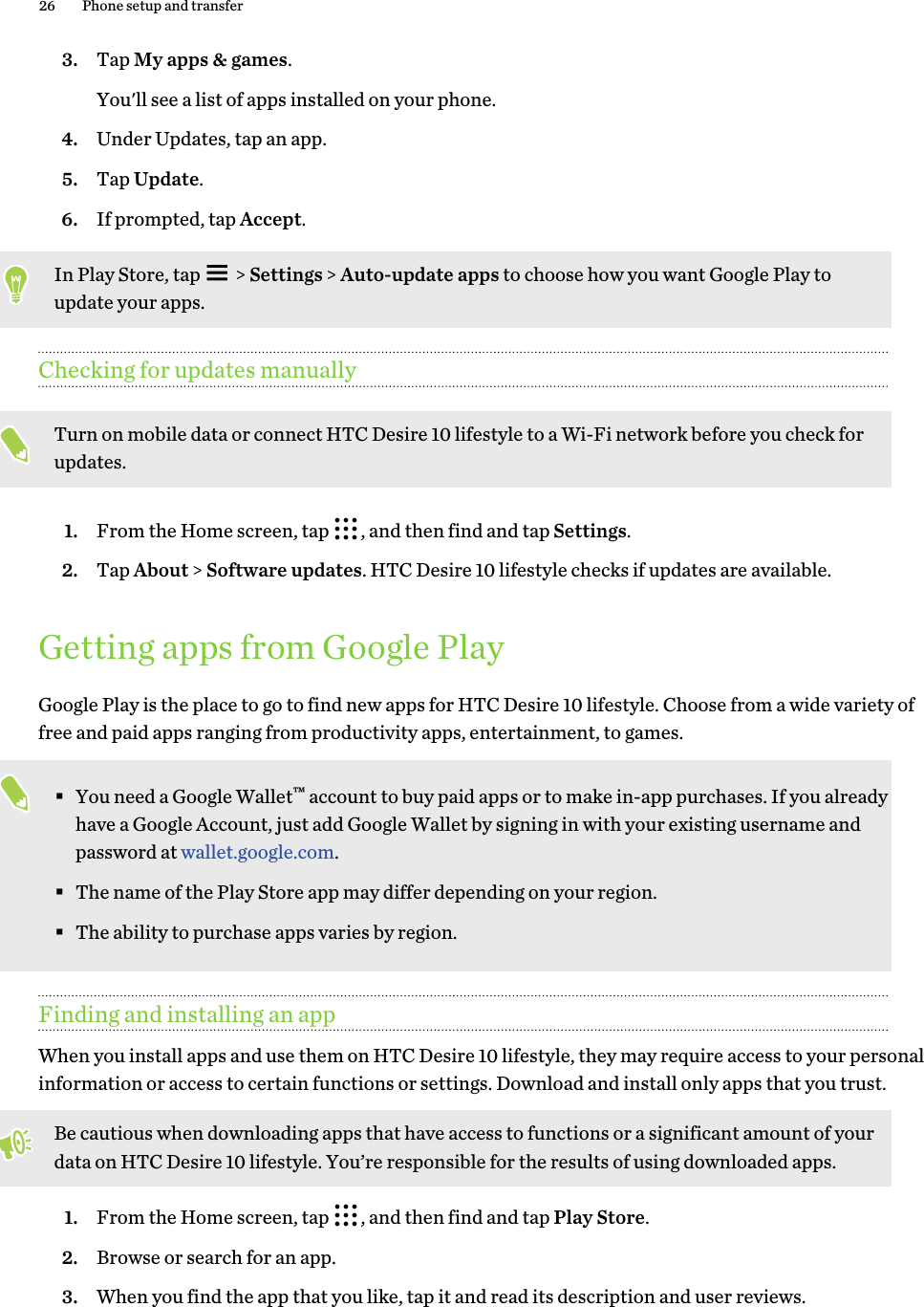 3. Tap My apps &amp; games. You&apos;ll see a list of apps installed on your phone.4. Under Updates, tap an app.5. Tap Update.6. If prompted, tap Accept.In Play Store, tap   &gt; Settings &gt; Auto-update apps to choose how you want Google Play to update your apps.Checking for updates manuallyTurn on mobile data or connect HTC Desire 10 lifestyle to a Wi-Fi network before you check for updates.1. From the Home screen, tap  , and then find and tap Settings.2. Tap About &gt; Software updates. HTC Desire 10 lifestyle checks if updates are available. Getting apps from Google PlayGoogle Play is the place to go to find new apps for HTC Desire 10 lifestyle. Choose from a wide variety of free and paid apps ranging from productivity apps, entertainment, to games.§You need a Google Wallet™ account to buy paid apps or to make in-app purchases. If you already have a Google Account, just add Google Wallet by signing in with your existing username and password at wallet.google.com.§The name of the Play Store app may differ depending on your region.§The ability to purchase apps varies by region.Finding and installing an appWhen you install apps and use them on HTC Desire 10 lifestyle, they may require access to your personal information or access to certain functions or settings. Download and install only apps that you trust.Be cautious when downloading apps that have access to functions or a significant amount of your data on HTC Desire 10 lifestyle. You’re responsible for the results of using downloaded apps.1. From the Home screen, tap  , and then find and tap Play Store.2. Browse or search for an app.3. When you find the app that you like, tap it and read its description and user reviews.26 Phone setup and transfer