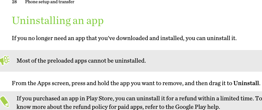 Uninstalling an appIf you no longer need an app that you&apos;ve downloaded and installed, you can uninstall it. Most of the preloaded apps cannot be uninstalled.From the Apps screen, press and hold the app you want to remove, and then drag it to Uninstall.If you purchased an app in Play Store, you can uninstall it for a refund within a limited time. To know more about the refund policy for paid apps, refer to the Google Play help.28 Phone setup and transfer