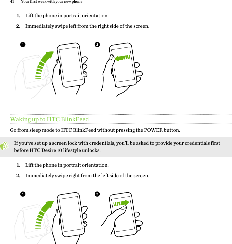 1. Lift the phone in portrait orientation.2. Immediately swipe left from the right side of the screen.Waking up to HTC BlinkFeedGo from sleep mode to HTC BlinkFeed without pressing the POWER button. If you&apos;ve set up a screen lock with credentials, you&apos;ll be asked to provide your credentials first before HTC Desire 10 lifestyle unlocks.1. Lift the phone in portrait orientation.2. Immediately swipe right from the left side of the screen.41 Your first week with your new phone