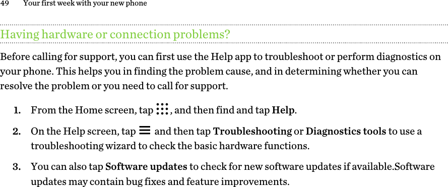 Having hardware or connection problems?Before calling for support, you can first use the Help app to troubleshoot or perform diagnostics on your phone. This helps you in finding the problem cause, and in determining whether you can resolve the problem or you need to call for support.1. From the Home screen, tap  , and then find and tap Help.2. On the Help screen, tap   and then tap Troubleshooting or Diagnostics tools to use a troubleshooting wizard to check the basic hardware functions.3. You can also tap Software updates to check for new software updates if available.Software updates may contain bug fixes and feature improvements.49 Your first week with your new phone