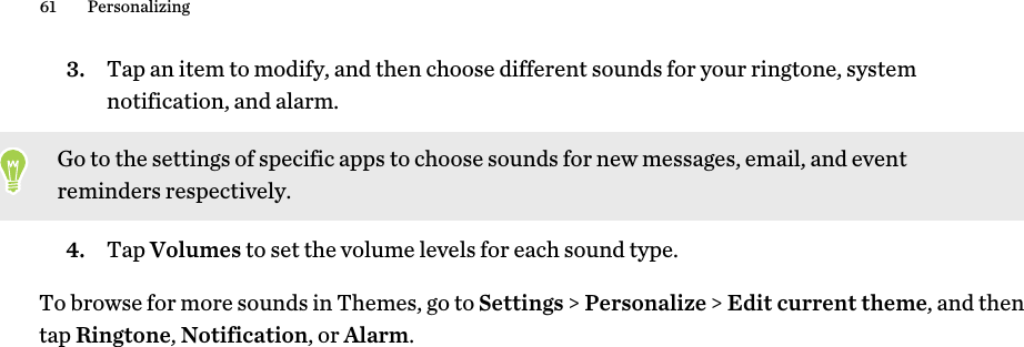 3. Tap an item to modify, and then choose different sounds for your ringtone, system notification, and alarm. Go to the settings of specific apps to choose sounds for new messages, email, and event reminders respectively.4. Tap Volumes to set the volume levels for each sound type.To browse for more sounds in Themes, go to Settings &gt; Personalize &gt; Edit current theme, and then tap Ringtone, Notification, or Alarm.61 Personalizing