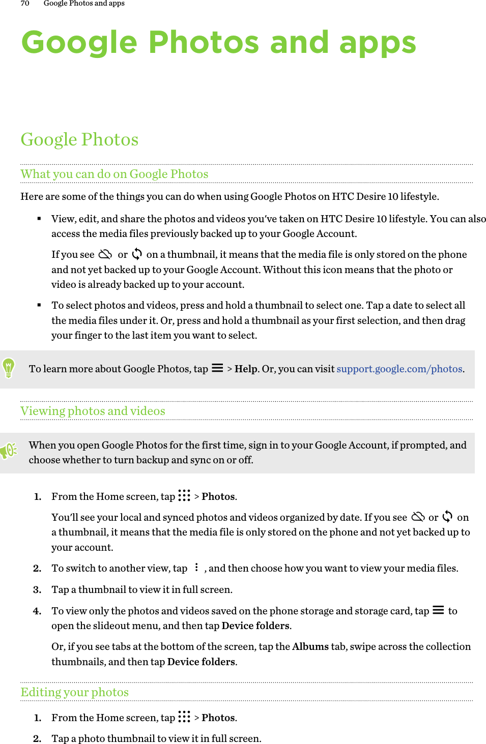 Google Photos and appsGoogle PhotosWhat you can do on Google PhotosHere are some of the things you can do when using Google Photos on HTC Desire 10 lifestyle.§View, edit, and share the photos and videos you&apos;ve taken on HTC Desire 10 lifestyle. You can also access the media files previously backed up to your Google Account.If you see   or   on a thumbnail, it means that the media file is only stored on the phone and not yet backed up to your Google Account. Without this icon means that the photo or video is already backed up to your account.§To select photos and videos, press and hold a thumbnail to select one. Tap a date to select all the media files under it. Or, press and hold a thumbnail as your first selection, and then drag your finger to the last item you want to select.To learn more about Google Photos, tap   &gt; Help. Or, you can visit support.google.com/photos.Viewing photos and videosWhen you open Google Photos for the first time, sign in to your Google Account, if prompted, and choose whether to turn backup and sync on or off.1. From the Home screen, tap   &gt; Photos. You&apos;ll see your local and synced photos and videos organized by date. If you see  or   on a thumbnail, it means that the media file is only stored on the phone and not yet backed up to your account.2. To switch to another view, tap  , and then choose how you want to view your media files.3. Tap a thumbnail to view it in full screen.4. To view only the photos and videos saved on the phone storage and storage card, tap   to open the slideout menu, and then tap Device folders.Or, if you see tabs at the bottom of the screen, tap the Albums tab, swipe across the collection thumbnails, and then tap Device folders.Editing your photos1. From the Home screen, tap   &gt; Photos.2. Tap a photo thumbnail to view it in full screen.70 Google Photos and apps