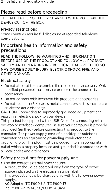 2    Safety and regulatory guide Please read before proceeding THE BATTERY IS NOT FULLY CHARGED WHEN YOU TAKE THE DEVICE OUT OF THE BOX. Privacy restrictions Some countries require full disclosure of recorded telephone conversations. Important health information and safety precautions READ THE FOLLOWING WARNINGS AND INFORMATION BEFORE USE OF THE PRODUCT AND FOLLOW ALL PRODUCT SAFETY AND OPERATING INSTRUCTIONS. FAILURE TO DO SO MAY CAUSE BODILY INJURY, ELECTRIC SHOCK, FIRE, AND OTHER DAMAGE. Electrical safety  Do not attempt to disassemble the phone or its accessory. Only qualified personnel must service or repair the phone or its accessories.  Do not connect with incompatible products or accessories.  Do not touch the SIM card’s metal connectors as this may cause an electrostatic discharge. CAUTION: Connecting to improperly grounded equipment can result in an electric shock to your device. This product is equipped with a USB Cable for connecting with desktop or notebook computer. Be sure your computer is properly grounded (earthed) before connecting this product to the computer. The power supply cord of a desktop or notebook computer has an equipment-grounding conductor and a grounding plug. The plug must be plugged into an appropriate outlet which is properly installed and grounded in accordance with all local codes and ordinances. Safety precautions for power supply unit  Use the correct external power source A product should be operated only from the type of power source indicated on the electrical ratings label.   This product should be charged only with the following power supply.. AC Adapter: TC P900-US, TC P900-EU Input: 100-240VAC, 50/60Hz. 200mA 