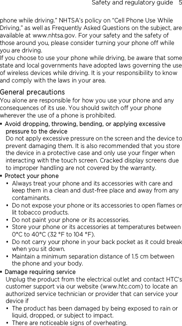 Safety and regulatory guide    5 phone while driving.” NHTSA’s policy on “Cell Phone Use While Driving,” as well as Frequently Asked Questions on the subject, are available at www.nhtsa.gov. For your safety and the safety of those around you, please consider turning your phone off while you are driving.   If you choose to use your phone while driving, be aware that some state and local governments have adopted laws governing the use of wireless devices while driving. It is your responsibility to know and comply with the laws in your area.  General precautions You alone are responsible for how you use your phone and any consequences of its use. You should switch off your phone wherever the use of a phone is prohibited.  Avoid dropping, throwing, bending, or applying excessive pressure to the device Do not apply excessive pressure on the screen and the device to prevent damaging them. It is also recommended that you store the device in a protective case and only use your finger when interacting with the touch screen. Cracked display screens due to improper handling are not covered by the warranty.  Protect your phone  Always treat your phone and its accessories with care and keep them in a clean and dust-free place and away from any contaminants.  Do not expose your phone or its accessories to open flames or lit tobacco products.  Do not paint your phone or its accessories.  Store your phone or its accessories at temperatures between 0°C to 40°C (32 °F to 104 °F).  Do not carry your phone in your back pocket as it could break when you sit down.    Maintain a minimum separation distance of 1.5 cm between the phone and your body.  Damage requiring service Unplug the product from the electrical outlet and contact HTC’s customer support via our website (www.htc.com) to locate an authorized service technician or provider that can service your device if  The product has been damaged by being exposed to rain or liquid, dropped, or subject to impact.  There are noticeable signs of overheating. 