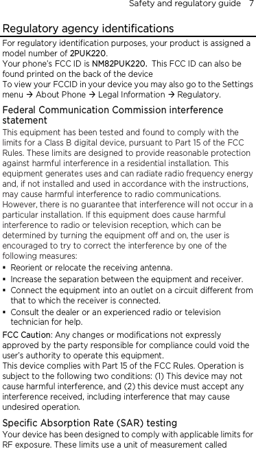 Safety and regulatory guide    7 Regulatory agency identifications For regulatory identification purposes, your product is assigned a model number of 2PUK220. Your phone’s FCC ID is NM82PUK220. This FCC ID can also be found printed on the back of the device To view your FCCID in your device you may also go to the Settings menu  About Phone  Legal Information  Regulatory. Federal Communication Commission interference statement This equipment has been tested and found to comply with the limits for a Class B digital device, pursuant to Part 15 of the FCC Rules. These limits are designed to provide reasonable protection against harmful interference in a residential installation. This equipment generates uses and can radiate radio frequency energy and, if not installed and used in accordance with the instructions, may cause harmful interference to radio communications. However, there is no guarantee that interference will not occur in a particular installation. If this equipment does cause harmful interference to radio or television reception, which can be determined by turning the equipment off and on, the user is encouraged to try to correct the interference by one of the following measures:  Reorient or relocate the receiving antenna.    Increase the separation between the equipment and receiver.  Connect the equipment into an outlet on a circuit different from that to which the receiver is connected.  Consult the dealer or an experienced radio or television technician for help.   FCC Caution: Any changes or modifications not expressly approved by the party responsible for compliance could void the user’s authority to operate this equipment. This device complies with Part 15 of the FCC Rules. Operation is subject to the following two conditions: (1) This device may not cause harmful interference, and (2) this device must accept any interference received, including interference that may cause undesired operation. Specific Absorption Rate (SAR) testing Your device has been designed to comply with applicable limits for RF exposure. These limits use a unit of measurement called 