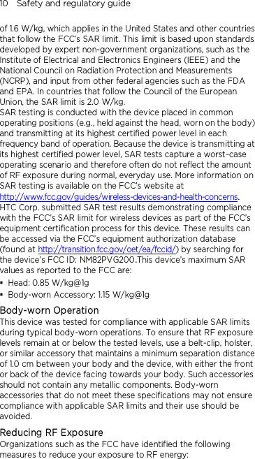 10    Safety and regulatory guide of 1.6 W/kg, which applies in the United States and other countries that follow the FCC’s SAR limit. This limit is based upon standards developed by expert non-government organizations, such as the Institute of Electrical and Electronics Engineers (IEEE) and the National Council on Radiation Protection and Measurements (NCRP), and input from other federal agencies such as the FDA and EPA. In countries that follow the Council of the European Union, the SAR limit is 2.0 W/kg.         SAR testing is conducted with the device placed in common operating positions (e.g., held against the head, worn on the body) and transmitting at its highest certified power level in each frequency band of operation. Because the device is transmitting at its highest certified power level, SAR tests capture a worst-case operating scenario and therefore often do not reflect the amount of RF exposure during normal, everyday use. More information on SAR testing is available on the FCC’s website at http://www.fcc.gov/guides/wireless-devices-and-health-concerns.     HTC Corp. submitted SAR test results demonstrating compliance with the FCC’s SAR limit for wireless devices as part of the FCC’s equipment certification process for this device. These results can be accessed via the FCC’s equipment authorization database (found at http://transition.fcc.gov/oet/ea/fccid/) by searching for the device’s FCC ID: NM82PVG200.This device’s maximum SAR values as reported to the FCC are:  Head: 0.85 W/kg@1g  Body-worn Accessory: 1.15 W/kg@1g Body-worn Operation This device was tested for compliance with applicable SAR limits during typical body-worn operations. To ensure that RF exposure levels remain at or below the tested levels, use a belt-clip, holster, or similar accessory that maintains a minimum separation distance of 1.0 cm between your body and the device, with either the front or back of the device facing towards your body. Such accessories should not contain any metallic components. Body-worn accessories that do not meet these specifications may not ensure compliance with applicable SAR limits and their use should be avoided. Reducing RF Exposure   Organizations such as the FCC have identified the following measures to reduce your exposure to RF energy: 