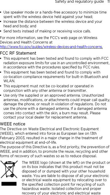 Safety and regulatory guide    11  Use speaker mode or a hands-free accessory to minimize time spent with the wireless device held against your head;    Increase the distance between the wireless device and your head and body; and  Send texts instead of making or receiving voice calls. For more information, see the FCC’s web page on Wireless Devices and Health Concerns at http://www.fcc.gov/guides/wireless-devices-and-health-concerns. FCC RF Statement  This equipment has been tested and found to comply with FCC radiation exposure limits for use in an uncontrolled environment, in accordance with the procedures specified by FCC rules.  This equipment has been tested and found to comply with co-location compliance requirements for built-in Bluetooth and WLAN.  This equipment must not be co-located or operated in conjunction with any other antenna or transmitter.  Use only the supplied or an approved antenna. Unauthorized antennas, modifications, or attachments could impair call quality, damage the phone, or result in violation of regulations. Do not use the phone with a damaged antenna. If a damaged antenna comes into contact with the skin, a burn may result. Please contact your local dealer for replacement antenna. WEEE notice The Directive on Waste Electrical and Electronic Equipment (WEEE), which entered into force as European law on 13th February 2003, resulted in a major change in the treatment of electrical equipment at end-of-life.   The purpose of this Directive is, as a first priority, the prevention of WEEE, and in addition, to promote the reuse, recycling and other forms of recovery of such wastes so as to reduce disposal.     The WEEE logo (shown at the left) on the product or on its box indicates that this product must not be disposed of or dumped with your other household waste. You are liable to dispose of all your electronic or electrical waste equipment by relocating over to the specified collection point for recycling of such hazardous waste. Isolated collection and proper recovery of your electronic and electrical waste 