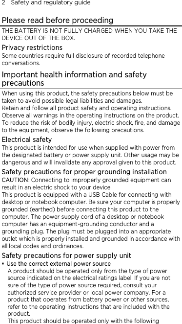 2    Safety and regulatory guide Please read before proceeding THE BATTERY IS NOT FULLY CHARGED WHEN YOU TAKE THE DEVICE OUT OF THE BOX. Privacy restrictions Some countries require full disclosure of recorded telephone conversations. Important health information and safety precautions When using this product, the safety precautions below must be taken to avoid possible legal liabilities and damages. Retain and follow all product safety and operating instructions. Observe all warnings in the operating instructions on the product. To reduce the risk of bodily injury, electric shock, fire, and damage to the equipment, observe the following precautions. Electrical safety This product is intended for use when supplied with power from the designated battery or power supply unit. Other usage may be dangerous and will invalidate any approval given to this product. Safety precautions for proper grounding installation CAUTION: Connecting to improperly grounded equipment can result in an electric shock to your device. This product is equipped with a USB Cable for connecting with desktop or notebook computer. Be sure your computer is properly grounded (earthed) before connecting this product to the computer. The power supply cord of a desktop or notebook computer has an equipment-grounding conductor and a grounding plug. The plug must be plugged into an appropriate outlet which is properly installed and grounded in accordance with all local codes and ordinances. Safety precautions for power supply unit  Use the correct external power source A product should be operated only from the type of power source indicated on the electrical ratings label. If you are not sure of the type of power source required, consult your authorized service provider or local power company. For a product that operates from battery power or other sources, refer to the operating instructions that are included with the product. This product should be operated only with the following 