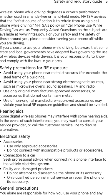Safety and regulatory guide    5 wireless phone while driving degrades a driver’s performance, whether used in a hands-free or hand-held mode. NHTSA advises that the “safest course of action is to refrain from using a cell phone while driving.” NHTSA’s policy on “Cell Phone Use While Driving,” as well as Frequently Asked Questions on the subject, are available at www.nhtsa.gov. For your safety and the safety of those around you, please consider turning your phone off while you are driving.   If you choose to use your phone while driving, be aware that some state and local governments have adopted laws governing the use of wireless devices while driving. It is your responsibility to know and comply with the laws in your area. Safety precautions for RF exposure  Avoid using your phone near metal structures (for example, the steel frame of a building).  Avoid using your phone near strong electromagnetic sources, such as microwave ovens, sound speakers, TV and radio.  Use only original manufacturer-approved accessories, or accessories that do not contain any metal.  Use of non-original manufacturer-approved accessories may violate your local RF exposure guidelines and should be avoided. Hearing aids Some digital wireless phones may interfere with some hearing aids. In the event of such interference, you may want to consult your service provider, or call the customer service line to discuss alternatives. Electrical safety  Accessories  Use only approved accessories.  Do not connect with incompatible products or accessories.  Connection to a car Seek professional advice when connecting a phone interface to the vehicle electrical system.  Faulty and damaged products  Do not attempt to disassemble the phone or its accessory.  Only qualified personnel must service or repair the phone or its accessory.   General precautions You alone are responsible for how you use your phone and any 
