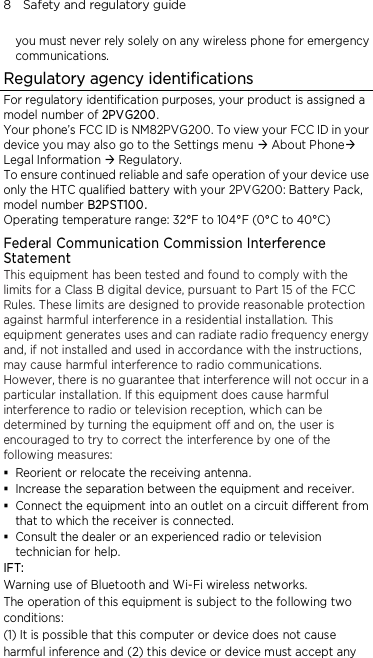 8    Safety and regulatory guide you must never rely solely on any wireless phone for emergency communications. Regulatory agency identifications For regulatory identification purposes, your product is assigned a model number of 2PVG200. Your phone’s FCC ID is NM82PVG200. To view your FCC ID in your device you may also go to the Settings menu  About Phone Legal Information  Regulatory.   To ensure continued reliable and safe operation of your device use only the HTC qualified battery with your 2PVG200: Battery Pack, model number B2PST100. Operating temperature range: 32°F to 104°F (0°C to 40°C) Federal Communication Commission Interference Statement This equipment has been tested and found to comply with the limits for a Class B digital device, pursuant to Part 15 of the FCC Rules. These limits are designed to provide reasonable protection against harmful interference in a residential installation. This equipment generates uses and can radiate radio frequency energy and, if not installed and used in accordance with the instructions, may cause harmful interference to radio communications. However, there is no guarantee that interference will not occur in a particular installation. If this equipment does cause harmful interference to radio or television reception, which can be determined by turning the equipment off and on, the user is encouraged to try to correct the interference by one of the following measures:  Reorient or relocate the receiving antenna.    Increase the separation between the equipment and receiver.  Connect the equipment into an outlet on a circuit different from that to which the receiver is connected.  Consult the dealer or an experienced radio or television technician for help.   IFT:   Warning use of Bluetooth and Wi-Fi wireless networks.   The operation of this equipment is subject to the following two   conditions:   (1) It is possible that this computer or device does not cause   harmful inference and (2) this device or device must accept any   