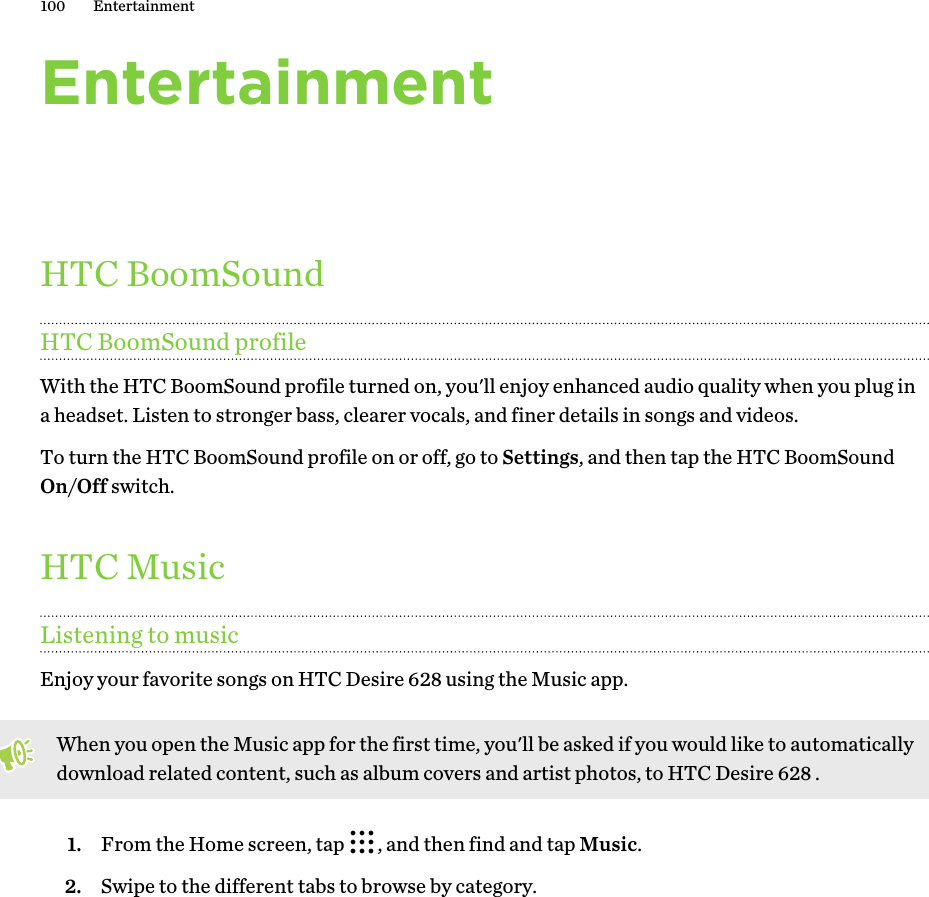 EntertainmentHTC BoomSoundHTC BoomSound profileWith the HTC BoomSound profile turned on, you&apos;ll enjoy enhanced audio quality when you plug ina headset. Listen to stronger bass, clearer vocals, and finer details in songs and videos.To turn the HTC BoomSound profile on or off, go to Settings, and then tap the HTC BoomSoundOn/Off switch.HTC MusicListening to musicEnjoy your favorite songs on HTC Desire 628 using the Music app.When you open the Music app for the first time, you&apos;ll be asked if you would like to automaticallydownload related content, such as album covers and artist photos, to HTC Desire 628 .1. From the Home screen, tap  , and then find and tap Music.2. Swipe to the different tabs to browse by category.100 Entertainment