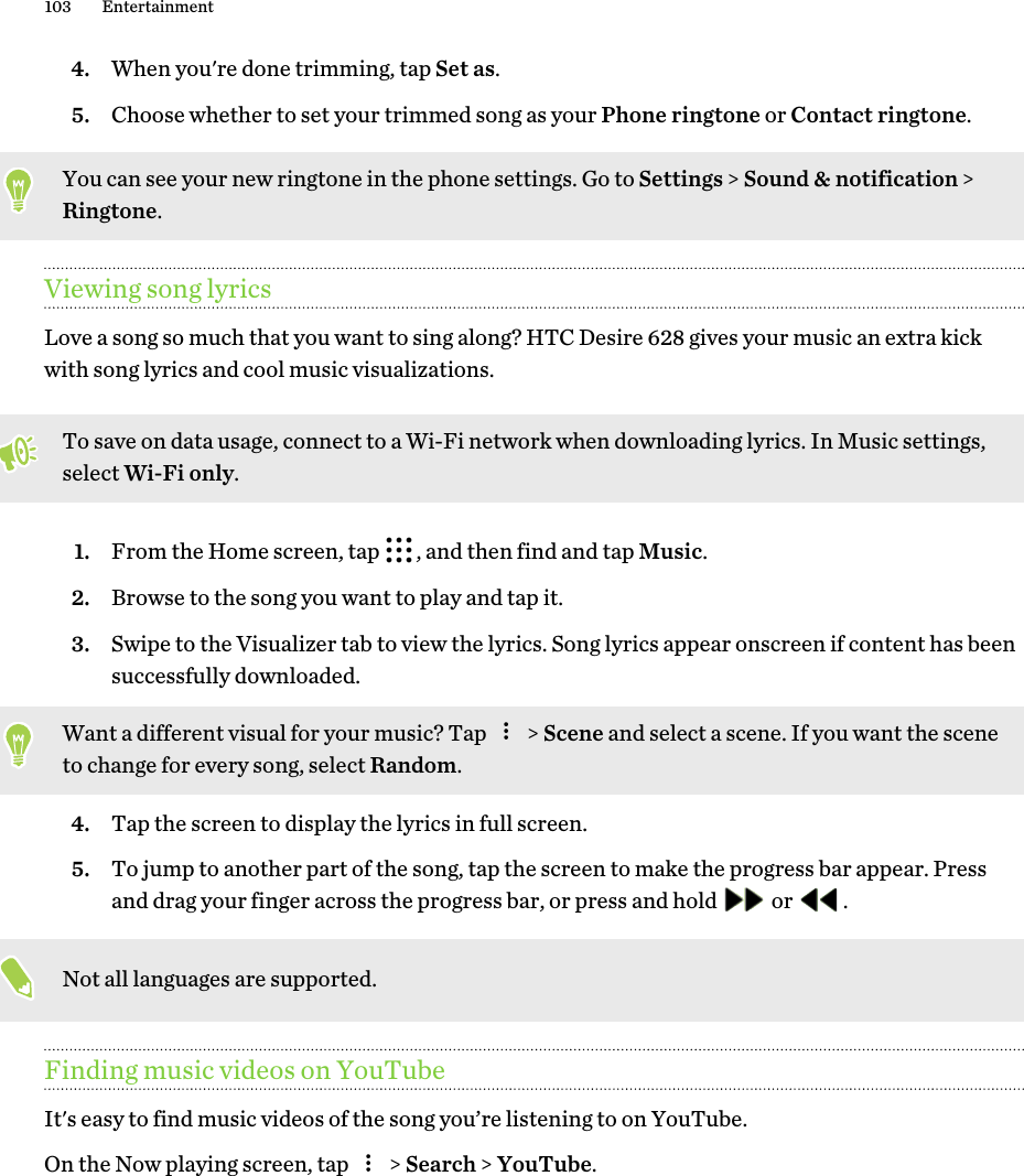 4. When you&apos;re done trimming, tap Set as.5. Choose whether to set your trimmed song as your Phone ringtone or Contact ringtone.You can see your new ringtone in the phone settings. Go to Settings &gt; Sound &amp; notification &gt;Ringtone.Viewing song lyricsLove a song so much that you want to sing along? HTC Desire 628 gives your music an extra kickwith song lyrics and cool music visualizations.To save on data usage, connect to a Wi-Fi network when downloading lyrics. In Music settings,select Wi-Fi only.1. From the Home screen, tap  , and then find and tap Music.2. Browse to the song you want to play and tap it.3. Swipe to the Visualizer tab to view the lyrics. Song lyrics appear onscreen if content has beensuccessfully downloaded. Want a different visual for your music? Tap   &gt; Scene and select a scene. If you want the sceneto change for every song, select Random.4. Tap the screen to display the lyrics in full screen.5. To jump to another part of the song, tap the screen to make the progress bar appear. Pressand drag your finger across the progress bar, or press and hold   or  .Not all languages are supported.Finding music videos on YouTubeIt&apos;s easy to find music videos of the song you’re listening to on YouTube.On the Now playing screen, tap   &gt; Search &gt; YouTube.103 Entertainment