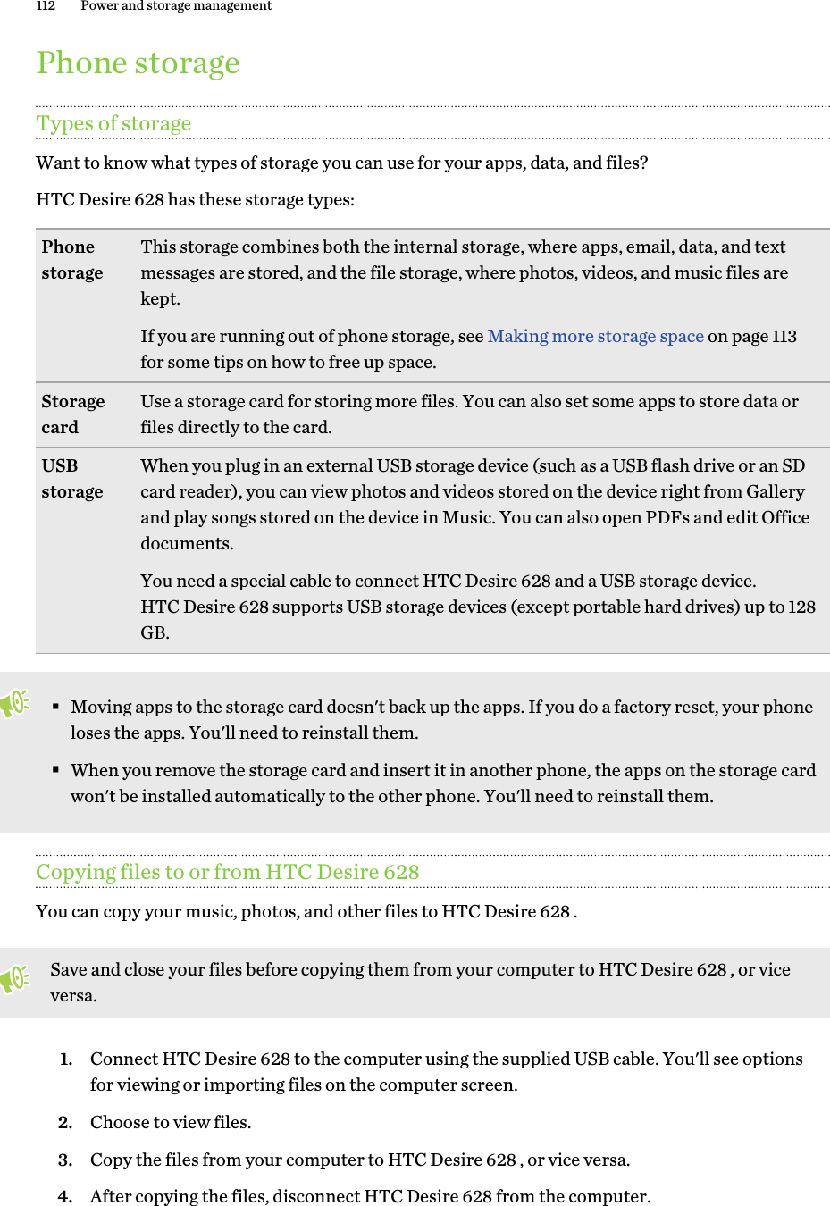 Phone storageTypes of storageWant to know what types of storage you can use for your apps, data, and files?HTC Desire 628 has these storage types:Phonestorage This storage combines both the internal storage, where apps, email, data, and textmessages are stored, and the file storage, where photos, videos, and music files arekept.If you are running out of phone storage, see Making more storage space on page 113for some tips on how to free up space.Storagecard Use a storage card for storing more files. You can also set some apps to store data orfiles directly to the card.USBstorage When you plug in an external USB storage device (such as a USB flash drive or an SDcard reader), you can view photos and videos stored on the device right from Galleryand play songs stored on the device in Music. You can also open PDFs and edit Officedocuments.You need a special cable to connect HTC Desire 628 and a USB storage device.HTC Desire 628 supports USB storage devices (except portable hard drives) up to 128GB.§Moving apps to the storage card doesn&apos;t back up the apps. If you do a factory reset, your phoneloses the apps. You&apos;ll need to reinstall them.§When you remove the storage card and insert it in another phone, the apps on the storage cardwon&apos;t be installed automatically to the other phone. You&apos;ll need to reinstall them.Copying files to or from HTC Desire 628You can copy your music, photos, and other files to HTC Desire 628 .Save and close your files before copying them from your computer to HTC Desire 628 , or viceversa.1. Connect HTC Desire 628 to the computer using the supplied USB cable. You&apos;ll see optionsfor viewing or importing files on the computer screen.2. Choose to view files.3. Copy the files from your computer to HTC Desire 628 , or vice versa.4. After copying the files, disconnect HTC Desire 628 from the computer.112 Power and storage management