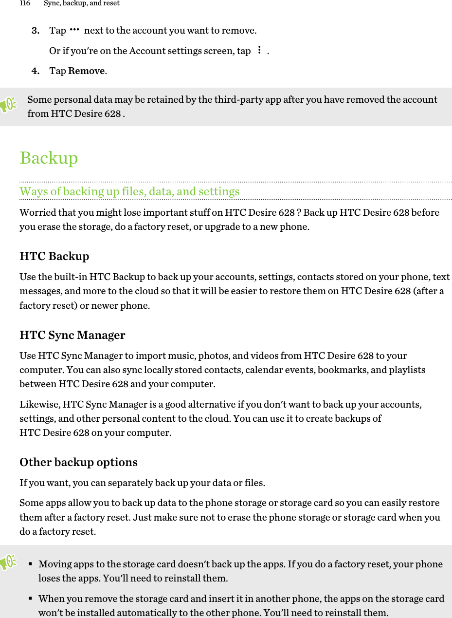 3. Tap   next to the account you want to remove. Or if you&apos;re on the Account settings screen, tap  .4. Tap Remove.Some personal data may be retained by the third-party app after you have removed the accountfrom HTC Desire 628 .BackupWays of backing up files, data, and settingsWorried that you might lose important stuff on HTC Desire 628 ? Back up HTC Desire 628 beforeyou erase the storage, do a factory reset, or upgrade to a new phone.HTC BackupUse the built-in HTC Backup to back up your accounts, settings, contacts stored on your phone, textmessages, and more to the cloud so that it will be easier to restore them on HTC Desire 628 (after afactory reset) or newer phone.HTC Sync ManagerUse HTC Sync Manager to import music, photos, and videos from HTC Desire 628 to yourcomputer. You can also sync locally stored contacts, calendar events, bookmarks, and playlistsbetween HTC Desire 628 and your computer.Likewise, HTC Sync Manager is a good alternative if you don&apos;t want to back up your accounts,settings, and other personal content to the cloud. You can use it to create backups ofHTC Desire 628 on your computer.Other backup optionsIf you want, you can separately back up your data or files.Some apps allow you to back up data to the phone storage or storage card so you can easily restorethem after a factory reset. Just make sure not to erase the phone storage or storage card when youdo a factory reset.§Moving apps to the storage card doesn&apos;t back up the apps. If you do a factory reset, your phoneloses the apps. You&apos;ll need to reinstall them.§When you remove the storage card and insert it in another phone, the apps on the storage cardwon&apos;t be installed automatically to the other phone. You&apos;ll need to reinstall them.116 Sync, backup, and reset