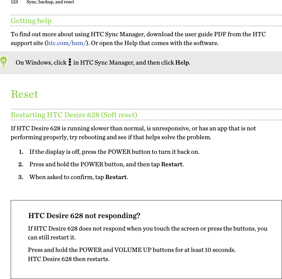 Getting helpTo find out more about using HTC Sync Manager, download the user guide PDF from the HTCsupport site (htc.com/hsm/). Or open the Help that comes with the software.On Windows, click   in HTC Sync Manager, and then click Help.ResetRestarting HTC Desire 628 (Soft reset)If HTC Desire 628 is running slower than normal, is unresponsive, or has an app that is notperforming properly, try rebooting and see if that helps solve the problem.1. If the display is off, press the POWER button to turn it back on.2. Press and hold the POWER button, and then tap Restart.3. When asked to confirm, tap Restart.HTC Desire 628 not responding?If HTC Desire 628 does not respond when you touch the screen or press the buttons, youcan still restart it.Press and hold the POWER and VOLUME UP buttons for at least 10 seconds.HTC Desire 628 then restarts.123 Sync, backup, and reset