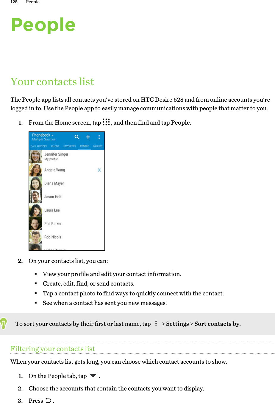 PeopleYour contacts listThe People app lists all contacts you&apos;ve stored on HTC Desire 628 and from online accounts you&apos;relogged in to. Use the People app to easily manage communications with people that matter to you.1. From the Home screen, tap  , and then find and tap People. 2. On your contacts list, you can:§View your profile and edit your contact information.§Create, edit, find, or send contacts.§Tap a contact photo to find ways to quickly connect with the contact.§See when a contact has sent you new messages.To sort your contacts by their first or last name, tap   &gt; Settings &gt; Sort contacts by.Filtering your contacts listWhen your contacts list gets long, you can choose which contact accounts to show.1. On the People tab, tap  .2. Choose the accounts that contain the contacts you want to display.3. Press  .125 People