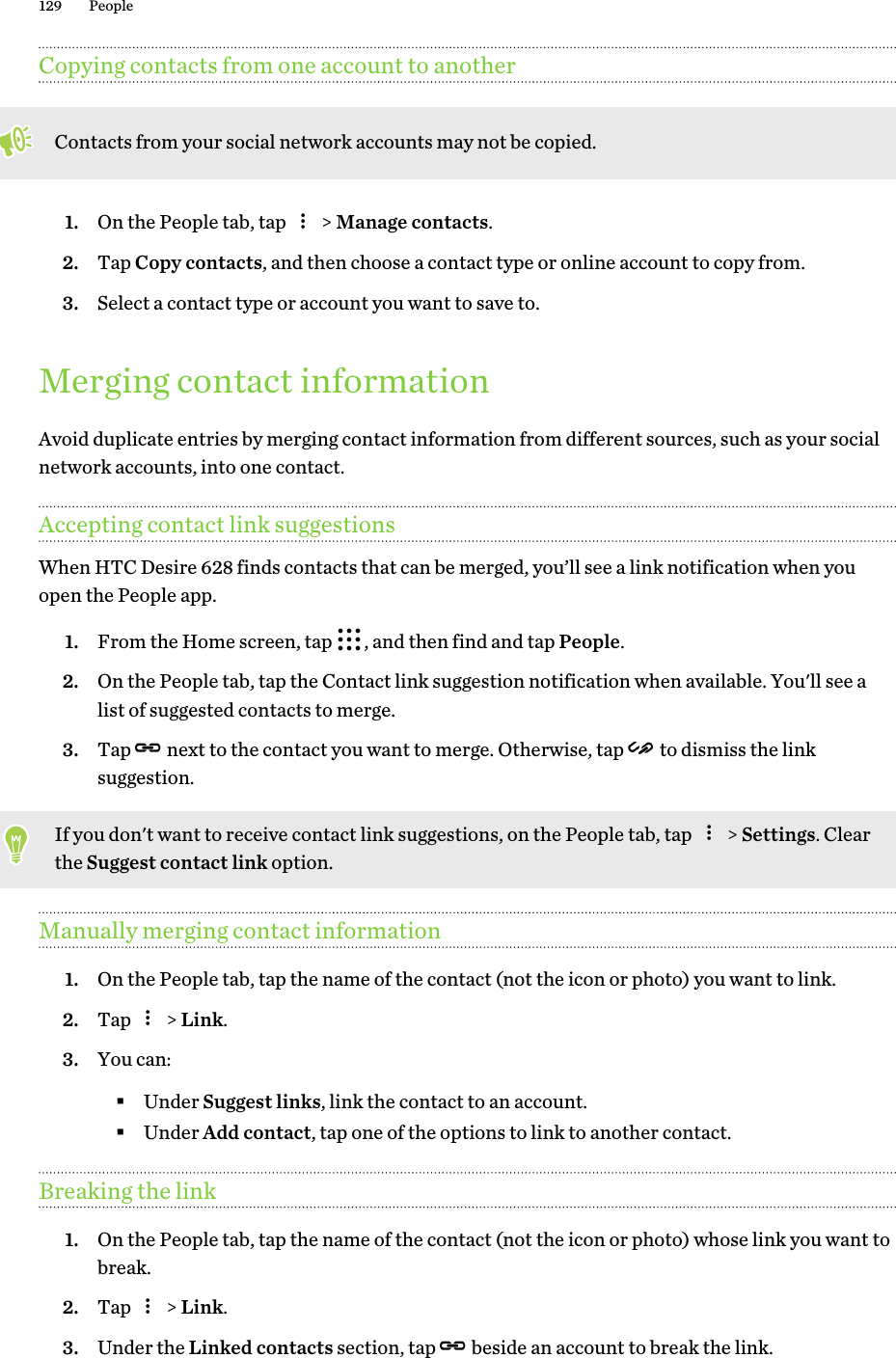 Copying contacts from one account to anotherContacts from your social network accounts may not be copied.1. On the People tab, tap   &gt; Manage contacts.2. Tap Copy contacts, and then choose a contact type or online account to copy from.3. Select a contact type or account you want to save to.Merging contact informationAvoid duplicate entries by merging contact information from different sources, such as your socialnetwork accounts, into one contact.Accepting contact link suggestionsWhen HTC Desire 628 finds contacts that can be merged, you’ll see a link notification when youopen the People app.1. From the Home screen, tap  , and then find and tap People.2. On the People tab, tap the Contact link suggestion notification when available. You&apos;ll see alist of suggested contacts to merge.3. Tap   next to the contact you want to merge. Otherwise, tap   to dismiss the linksuggestion.If you don&apos;t want to receive contact link suggestions, on the People tab, tap   &gt; Settings. Clearthe Suggest contact link option.Manually merging contact information1. On the People tab, tap the name of the contact (not the icon or photo) you want to link.2. Tap   &gt; Link.3. You can:§Under Suggest links, link the contact to an account.§Under Add contact, tap one of the options to link to another contact.Breaking the link1. On the People tab, tap the name of the contact (not the icon or photo) whose link you want tobreak.2. Tap   &gt; Link.3. Under the Linked contacts section, tap   beside an account to break the link.129 People