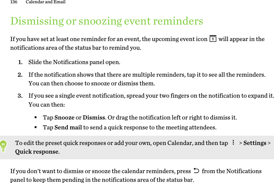 Dismissing or snoozing event remindersIf you have set at least one reminder for an event, the upcoming event icon   will appear in thenotifications area of the status bar to remind you.1. Slide the Notifications panel open.2. If the notification shows that there are multiple reminders, tap it to see all the reminders.You can then choose to snooze or dismiss them.3. If you see a single event notification, spread your two fingers on the notification to expand it.You can then:§Tap Snooze or Dismiss. Or drag the notification left or right to dismiss it.§Tap Send mail to send a quick response to the meeting attendees.To edit the preset quick responses or add your own, open Calendar, and then tap   &gt; Settings &gt;Quick response.If you don&apos;t want to dismiss or snooze the calendar reminders, press   from the Notificationspanel to keep them pending in the notifications area of the status bar.136 Calendar and Email 