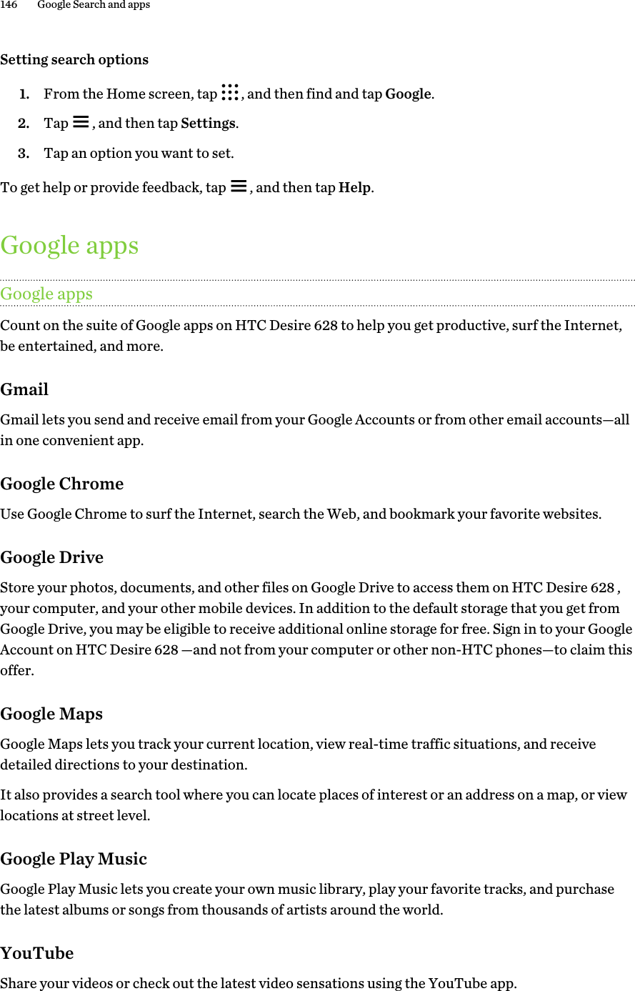 Setting search options1. From the Home screen, tap  , and then find and tap Google.2. Tap  , and then tap Settings.3. Tap an option you want to set.To get help or provide feedback, tap  , and then tap Help.Google appsGoogle appsCount on the suite of Google apps on HTC Desire 628 to help you get productive, surf the Internet,be entertained, and more.GmailGmail lets you send and receive email from your Google Accounts or from other email accounts—allin one convenient app.Google ChromeUse Google Chrome to surf the Internet, search the Web, and bookmark your favorite websites.Google DriveStore your photos, documents, and other files on Google Drive to access them on HTC Desire 628 ,your computer, and your other mobile devices. In addition to the default storage that you get fromGoogle Drive, you may be eligible to receive additional online storage for free. Sign in to your GoogleAccount on HTC Desire 628 —and not from your computer or other non-HTC phones—to claim thisoffer.Google MapsGoogle Maps lets you track your current location, view real-time traffic situations, and receivedetailed directions to your destination.It also provides a search tool where you can locate places of interest or an address on a map, or viewlocations at street level.Google Play MusicGoogle Play Music lets you create your own music library, play your favorite tracks, and purchasethe latest albums or songs from thousands of artists around the world.YouTubeShare your videos or check out the latest video sensations using the YouTube app.146 Google Search and apps