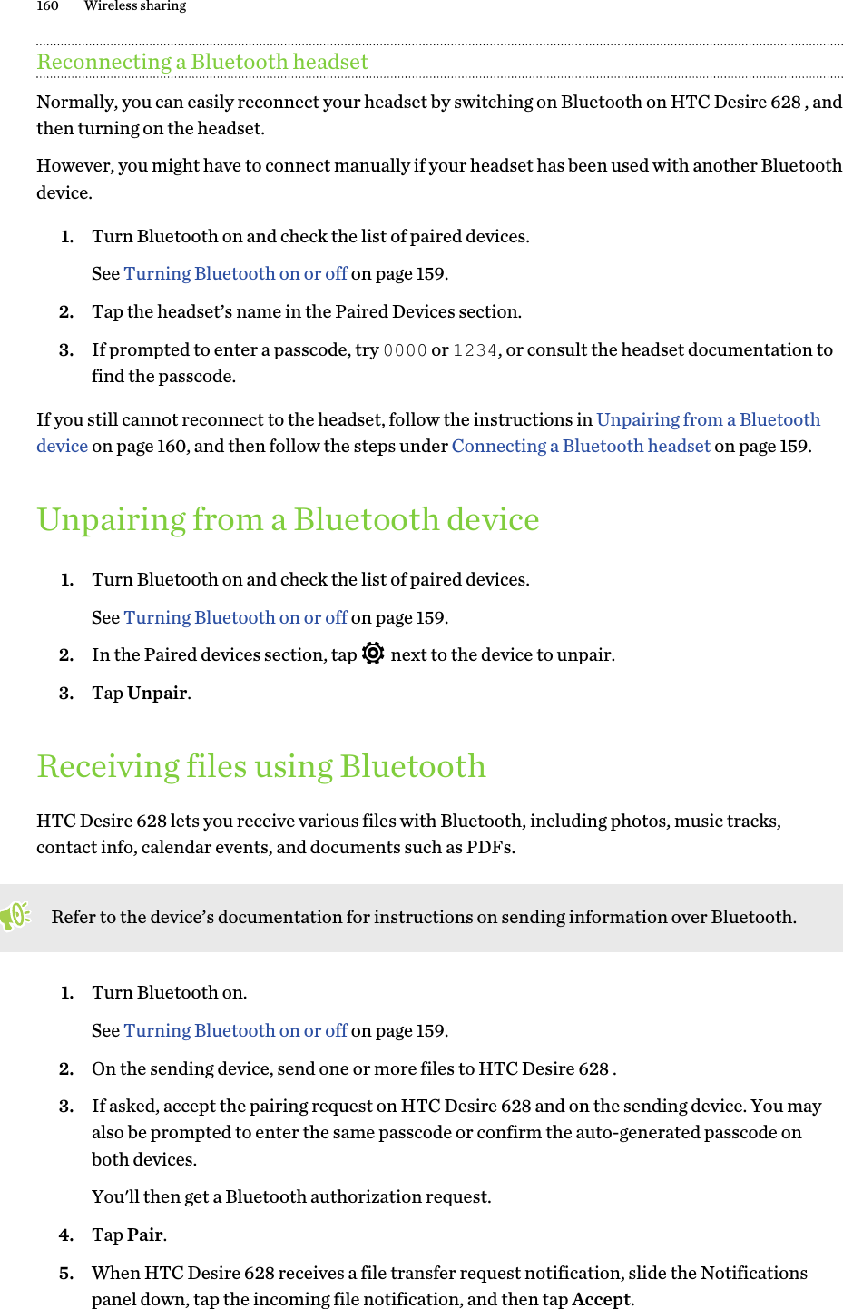 Reconnecting a Bluetooth headsetNormally, you can easily reconnect your headset by switching on Bluetooth on HTC Desire 628 , andthen turning on the headset.However, you might have to connect manually if your headset has been used with another Bluetoothdevice.1. Turn Bluetooth on and check the list of paired devices. See Turning Bluetooth on or off on page 159.2. Tap the headset’s name in the Paired Devices section.3. If prompted to enter a passcode, try 0000 or 1234, or consult the headset documentation tofind the passcode.If you still cannot reconnect to the headset, follow the instructions in Unpairing from a Bluetoothdevice on page 160, and then follow the steps under Connecting a Bluetooth headset on page 159.Unpairing from a Bluetooth device1. Turn Bluetooth on and check the list of paired devices. See Turning Bluetooth on or off on page 159.2. In the Paired devices section, tap   next to the device to unpair.3. Tap Unpair.Receiving files using BluetoothHTC Desire 628 lets you receive various files with Bluetooth, including photos, music tracks,contact info, calendar events, and documents such as PDFs.Refer to the device’s documentation for instructions on sending information over Bluetooth.1. Turn Bluetooth on. See Turning Bluetooth on or off on page 159.2. On the sending device, send one or more files to HTC Desire 628 .3. If asked, accept the pairing request on HTC Desire 628 and on the sending device. You mayalso be prompted to enter the same passcode or confirm the auto-generated passcode onboth devices. You&apos;ll then get a Bluetooth authorization request.4. Tap Pair.5. When HTC Desire 628 receives a file transfer request notification, slide the Notificationspanel down, tap the incoming file notification, and then tap Accept.160 Wireless sharing