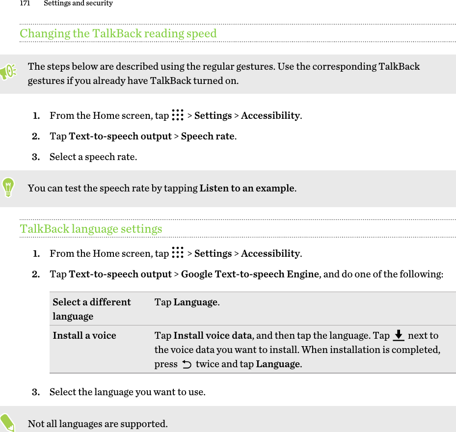 Changing the TalkBack reading speedThe steps below are described using the regular gestures. Use the corresponding TalkBackgestures if you already have TalkBack turned on.1. From the Home screen, tap   &gt; Settings &gt; Accessibility.2. Tap Text-to-speech output &gt; Speech rate.3. Select a speech rate. You can test the speech rate by tapping Listen to an example.TalkBack language settings1. From the Home screen, tap   &gt; Settings &gt; Accessibility.2. Tap Text-to-speech output &gt; Google Text-to-speech Engine, and do one of the following:Select a differentlanguage Tap Language.Install a voice Tap Install voice data, and then tap the language. Tap   next tothe voice data you want to install. When installation is completed,press   twice and tap Language.3. Select the language you want to use. Not all languages are supported.171 Settings and security