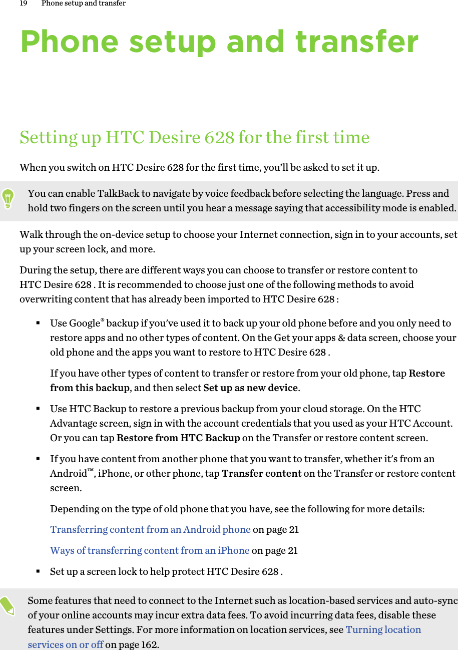 Phone setup and transferSetting up HTC Desire 628 for the first timeWhen you switch on HTC Desire 628 for the first time, you’ll be asked to set it up.You can enable TalkBack to navigate by voice feedback before selecting the language. Press andhold two fingers on the screen until you hear a message saying that accessibility mode is enabled.Walk through the on-device setup to choose your Internet connection, sign in to your accounts, setup your screen lock, and more.During the setup, there are different ways you can choose to transfer or restore content toHTC Desire 628 . It is recommended to choose just one of the following methods to avoidoverwriting content that has already been imported to HTC Desire 628 :§Use Google® backup if you&apos;ve used it to back up your old phone before and you only need torestore apps and no other types of content. On the Get your apps &amp; data screen, choose yourold phone and the apps you want to restore to HTC Desire 628 . If you have other types of content to transfer or restore from your old phone, tap Restorefrom this backup, and then select Set up as new device.§Use HTC Backup to restore a previous backup from your cloud storage. On the HTCAdvantage screen, sign in with the account credentials that you used as your HTC Account.Or you can tap Restore from HTC Backup on the Transfer or restore content screen.§If you have content from another phone that you want to transfer, whether it&apos;s from anAndroid™, iPhone, or other phone, tap Transfer content on the Transfer or restore contentscreen. Depending on the type of old phone that you have, see the following for more details:Transferring content from an Android phone on page 21Ways of transferring content from an iPhone on page 21§Set up a screen lock to help protect HTC Desire 628 .Some features that need to connect to the Internet such as location-based services and auto-syncof your online accounts may incur extra data fees. To avoid incurring data fees, disable thesefeatures under Settings. For more information on location services, see Turning locationservices on or off on page 162.19 Phone setup and transfer