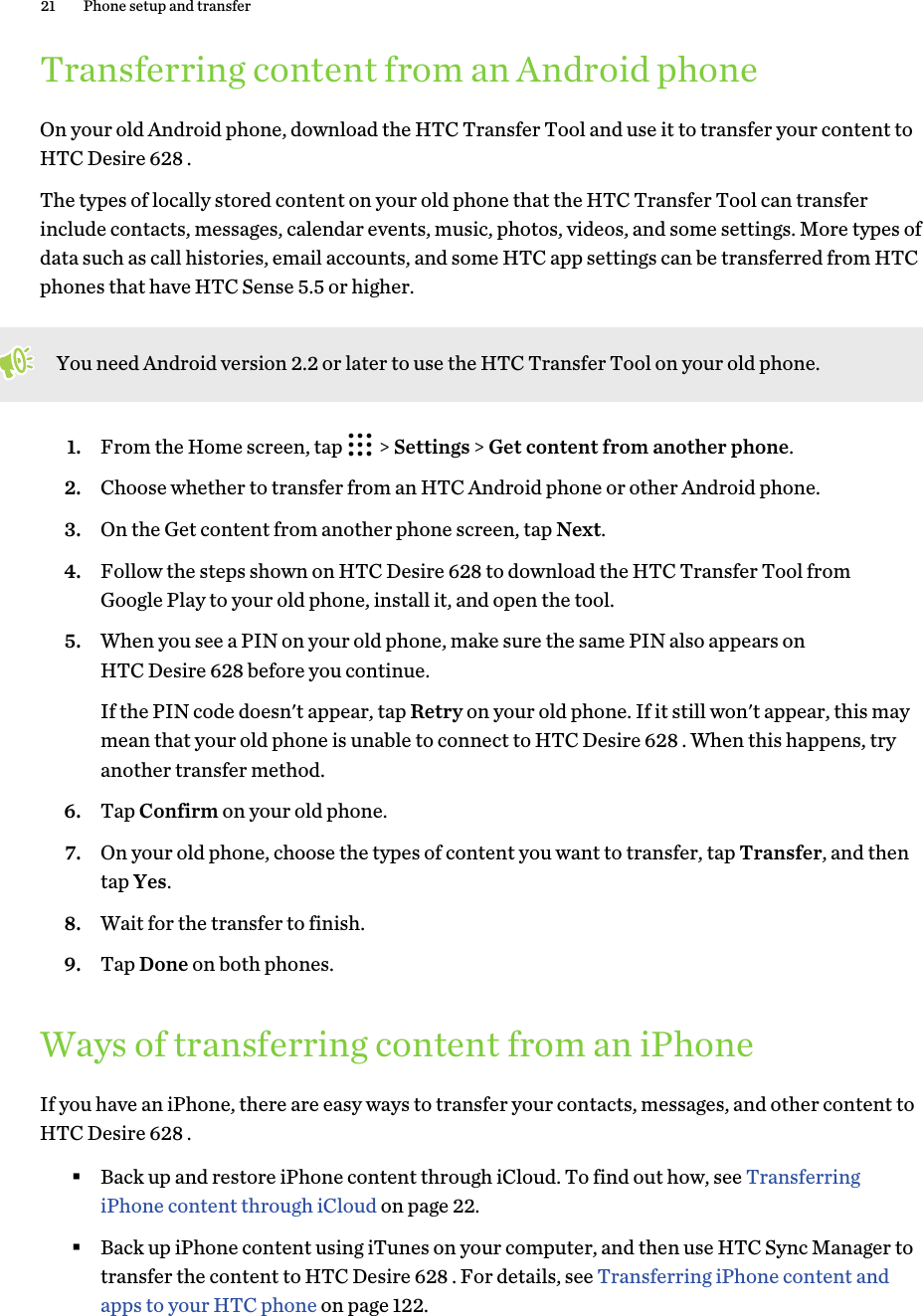 Transferring content from an Android phoneOn your old Android phone, download the HTC Transfer Tool and use it to transfer your content toHTC Desire 628 .The types of locally stored content on your old phone that the HTC Transfer Tool can transferinclude contacts, messages, calendar events, music, photos, videos, and some settings. More types ofdata such as call histories, email accounts, and some HTC app settings can be transferred from HTCphones that have HTC Sense 5.5 or higher.You need Android version 2.2 or later to use the HTC Transfer Tool on your old phone.1. From the Home screen, tap   &gt; Settings &gt; Get content from another phone.2. Choose whether to transfer from an HTC Android phone or other Android phone.3. On the Get content from another phone screen, tap Next.4. Follow the steps shown on HTC Desire 628 to download the HTC Transfer Tool fromGoogle Play to your old phone, install it, and open the tool.5. When you see a PIN on your old phone, make sure the same PIN also appears onHTC Desire 628 before you continue. If the PIN code doesn&apos;t appear, tap Retry on your old phone. If it still won&apos;t appear, this maymean that your old phone is unable to connect to HTC Desire 628 . When this happens, tryanother transfer method.6. Tap Confirm on your old phone.7. On your old phone, choose the types of content you want to transfer, tap Transfer, and thentap Yes.8. Wait for the transfer to finish.9. Tap Done on both phones.Ways of transferring content from an iPhoneIf you have an iPhone, there are easy ways to transfer your contacts, messages, and other content toHTC Desire 628 .§Back up and restore iPhone content through iCloud. To find out how, see TransferringiPhone content through iCloud on page 22.§Back up iPhone content using iTunes on your computer, and then use HTC Sync Manager totransfer the content to HTC Desire 628 . For details, see Transferring iPhone content andapps to your HTC phone on page 122.21 Phone setup and transfer