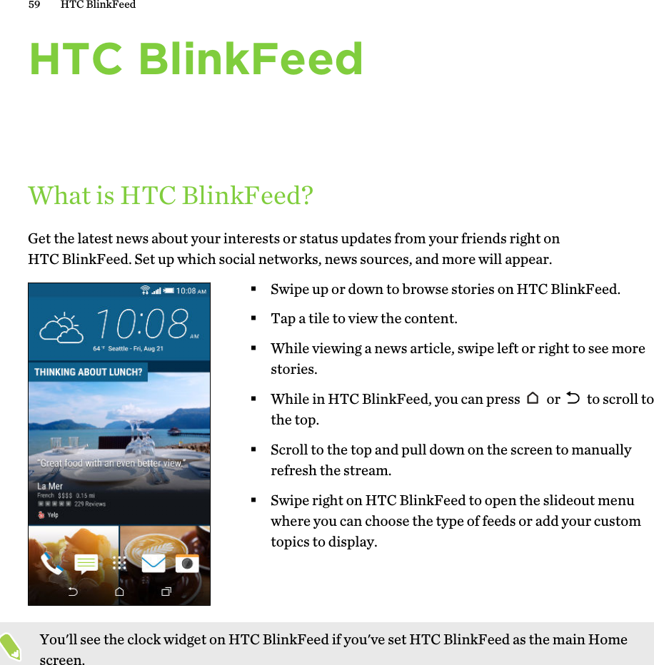 HTC BlinkFeedWhat is HTC BlinkFeed?Get the latest news about your interests or status updates from your friends right onHTC BlinkFeed. Set up which social networks, news sources, and more will appear.§Swipe up or down to browse stories on HTC BlinkFeed.§Tap a tile to view the content.§While viewing a news article, swipe left or right to see morestories.§While in HTC BlinkFeed, you can press   or   to scroll tothe top.§Scroll to the top and pull down on the screen to manuallyrefresh the stream.§Swipe right on HTC BlinkFeed to open the slideout menuwhere you can choose the type of feeds or add your customtopics to display.You&apos;ll see the clock widget on HTC BlinkFeed if you&apos;ve set HTC BlinkFeed as the main Homescreen.59 HTC BlinkFeed