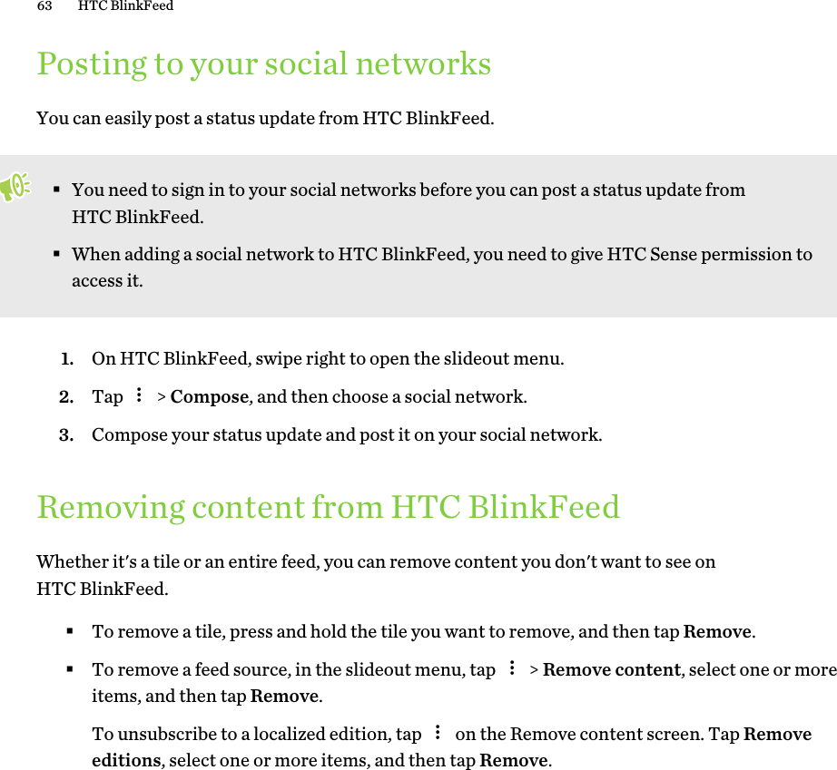Posting to your social networksYou can easily post a status update from HTC BlinkFeed.§You need to sign in to your social networks before you can post a status update fromHTC BlinkFeed.§When adding a social network to HTC BlinkFeed, you need to give HTC Sense permission toaccess it.1. On HTC BlinkFeed, swipe right to open the slideout menu.2. Tap   &gt; Compose, and then choose a social network.3. Compose your status update and post it on your social network.Removing content from HTC BlinkFeedWhether it&apos;s a tile or an entire feed, you can remove content you don&apos;t want to see onHTC BlinkFeed.§To remove a tile, press and hold the tile you want to remove, and then tap Remove.§To remove a feed source, in the slideout menu, tap   &gt; Remove content, select one or moreitems, and then tap Remove. To unsubscribe to a localized edition, tap   on the Remove content screen. Tap Removeeditions, select one or more items, and then tap Remove.63 HTC BlinkFeed